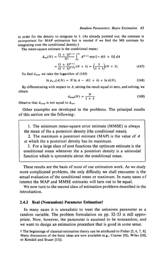 Random Parameters: Bayes Estimation 63
in order for the density to integrate to 1. (As already pointed out, the constant is
unimportant for MAP estimation but is needed if we find the MS estimate by
integrating over the conditional density.)
The mean-square estimate is the conditional mean:
Oms(N) = (l +N~)N+l rAN+l exp [-A(l + ~)] dA
(1 + ~)N +1 ( 1 )
= (1 + ,)N +2 (N + 1) = , + 1 (N + 1). (167)
To find limap we take the logarithm of (165)
In Patn(AIN) = NInA - A(l + ~) + In k(N). (168)
By differentiating with respect to A, setting the result equal to zero, and solving, we
obtain
N
Omap(N} = l + ~·
Observe that Umap is not equal to Urns·
(169)
Other examples are developed in the problems. The principal results
of this section are the following:
l. The minimum mean-square error estimate (MMSE) is always
the mean of the a posteriori density (the conditional mean).
2. The maximum a posteriori estimate (MAP) is the value of A
at which the a posteriori density has its maximum.
3. For a large class of cost functions the optimum estimate is the
conditional mean whenever the a posteriori density is a unimodal
function which is symmetric about the conditional mean.
These results are the basis of most of our estimation work. As we study
more complicated problems, the only difficulty we shall encounter is the
actual evaluation of the conditional mean or maximum. In many cases of
interest the MAP and MMSE estimates will turn out to be equal.
We now turn to the second class ofestimation problems described in the
introduction.
2.4.2 Real (Nonrandom) Parameter Estimationt
In many cases it is unrealistic to treat the unknown parameter as a
random variable. The problem formulation on pp. 52-53 is still appro-
priate. Now, however, the parameter is assumed to be nonrandom, and
we want to design an estimation procedure that is good in some sense.
t The beginnings of classical estimation theory can be attributed to Fisher [5, 6, 7, 8].
Many discussions of the basic ideas are now available (e.g., Cramer [9]), Wilks [10],
or Kendall and Stuart [11 )).
 