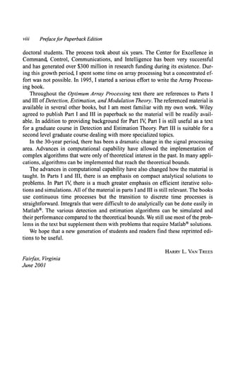 viii Prefacefor Paperback Edition
doctoral students. The process took about six years. The Center for Excellence in
Command, Control, Communications, and Intelligence has been very successful
and has generated over $300 million in research funding during its existence. Dur-
ing this growth period, I spent some time on array processing but a concentrated ef-
fort was not possible. In 1995, I started a serious effort to write the Array Process-
ing book.
Throughout the Optimum Array Processing text there are references to Parts I
and III ofDetection, Estimation, and Modulation Theory. The referenced material is
available in several other books, but I am most familiar with my own work. Wiley
agreed to publish Part I and III in paperback so the material will be readily avail-
able. In addition to providing background for Part IV, Part I is still useful as a text
for a graduate course in Detection and Estimation Theory. Part III is suitable for a
second level graduate course dealing with more specialized topics.
In the 30-year period, there has been a dramatic change in the signal processing
area. Advances in computational capability have allowed the implementation of
complex algorithms that were only of theoretical interest in the past. In many appli-
cations, algorithms can be implemented that reach the theoretical bounds.
The advances in computational capability have also changed how the material is
taught. In Parts I and III, there is an emphasis on compact analytical solutions to
problems. In Part IV, there is a much greater emphasis on efficient iterative solu-
tions and simulations. All ofthe material in parts I and III is still relevant. The books
use continuous time processes but the transition to discrete time processes is
straightforward. Integrals that were difficult to do analytically can be done easily in
Matlab®. The various detection and estimation algorithms can be simulated and
their performance compared to the theoretical bounds. We still use most ofthe prob-
lems in the text but supplement them with problems that require Matlab® solutions.
We hope that a new generation of students and readers find these reprinted edi-
tions to be useful.
Fairfax, Virginia
June 2001
HARRY L. VAN TREES
 