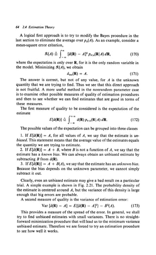 64 2.4 Estimation Theory
A logical first approach is to try to modify the Bayes procedure in the
last section to eliminate the average over Pa(A). As an example, consider a
mean-square error criterion,
.1t(A) ~ s:"" [d(R) - A]2 Prla(RiA) dR, (170)
where the expectation is only over R, for it is the only random variable in
the model. Minimizing .1t(A), we obtain
dms(R) = A. (171)
The answer is correct, but not of any value, for A is the unknown
quantity that we are trying to find. Thus we see that this direct approach
is not fruitful. A more useful method in the nonrandom parameter case
is to examine other possible measures of quality of estimation procedures
and then to see whether we can find estimates that are good in terms of
these measures.
The first measure of quality to be considered is the expectation of the
estimate
f+oo
E[d(R)] 0. _"" a(R) Pria(RIA) dR. (172)
The possible values of the expectation can be grouped into three classes
l. If E[d(R)] = A, for all values of A, we say that the estimate is un-
biased. This statement means that the average value of the estimates equals
the quantity we are trying to estimate.
2. If E[d(R)] = A + B, where B is not a function of A, we say that the
estimate has a known bias. We can always obtain an unbiased estimate by
subtracting B from a(R).
3. IfE[d(R)] = A + B(A), we say that the estimate has an unknown bias.
Because the bias depends on the unknown parameter, we cannot simply
subtract it out.
Clearly, even an unbiased estimate may give a bad result on a particular
trial. A simple example is shown in Fig. 2.21. The probability density of
the estimate is centered around A, but the variance of this density is large
enough that big errors are probable.
A second measure of quality is the variance of estimation error:
Var [a(R) - A] = E{[a(R) - A]2} - B2(A). (173)
This provides a measure of the spread of the error. In general, we shall
try to find unbiased estimates with small variances. There is no straight-
forward minimization procedure that will lead us to the minimum variance
unbiased estimate. Therefore we are forced to try an estimation procedure
to see how well it works.
 