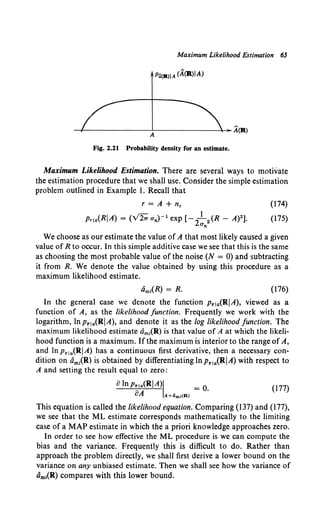 Maximum Likelihood Estimation 65
-+---------'--------+-A(R>
A
Fig. 2.21 Probability density for an estimate.
Maximum Likelihood Estimation. There are several ways to motivate
the estimation procedure that we shall use. Consider the simple estimation
problem outlined in Example I. Recall that
r =A+ n,
v'- I
Pria(RIA) = ( 21T un)- 1 exp [- 2
- 2 (R- A)2].
O'n
(174)
(175)
We choose as our estimate the value of A that most likely caused a given
value of R to occur. In this simple additive case we see that this is the same
as choosing the most probable value of the noise (N = 0) and subtracting
it from R. We denote the value obtained by using this procedure as a
maximum likelihood estimate.
(176)
In the general case we denote the function p..1a(RIA), viewed as a
function of A, as the likelihood function. Frequently we work with the
logarithm, lnp..1a(RIA), and denote it as the log likelihood function. The
maximum likelihood estimate am1(R) is that value of A at which the likeli-
hood function is a maximum. Ifthe maximum is interior to the range of A,
and In Pr1a{RI A) has a continuous first derivative, then a necessary con-
dition on am1
(R) is obtained by differentiating ln p..1
a(RIA) with respect to
A and setting the result equal to zero:
atnp..ja<RIA>I = o. (177)
oA A=4m,<R>
This equation is called the likelihood equation. Comparing (137) and (177),
we see that the ML estimate corresponds mathematically to the limiting
case of a MAP estimate in which the a priori knowledge approaches zero.
In order to see how effective the ML procedure is we can compute the
bias and the variance. Frequently this is difficult to do. Rather than
approach the problem directly, we shall first derive a lower bound on the
variance on any unbiased estimate. Then we shall see how the variance of
am1(R) compares with this lower bound.
 