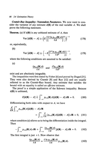 66 2.4 Estimation Theory
Cramer-Rao Inequality: Nonrandom Parameters. We now want to con-
sider the variance of any estimate a(R) of the real variable A. We shall
prove the following statement.
Theorem. (a) If a(R) is any unbiased estimate of A, then
var [a(R)- A];:: (E{[8lnp8A<R/A)f}rl (178)
or, equivalently,
(b)
Var [a(R)- A] ;:: { -E[82 ln-z~~(R/A)]}- 1
, (179)
where the following conditions are assumed to be satisfied:
(c)
8Prta(R/A) d 82p.,a(R/A)
oA an 8A2
exist and are absolutely integrable.
The inequalities were first stated by Fisher [6] and proved by Dugue [31 ].
They were also derived by Cramer [9] and Rao [12] and are usually
referred to as the Cramer-Rao bound. Any estimate that satisfies the
bound with an equality is called an efficient estimate.
The proof is a simple application of the Schwarz inequality. Because
a(R) is unbiased,
E[a(R) - A] ~ J:oo Prta(R/A)[a(R) - A] dR = 0. (180)
Differentiating both sides with respect to A, we have
d f<Xl
dA _"'p.1a(R/A)[a(R) - A] dR
f
<Xl 8
= _oo oA {p.1a(R/A)[a(R) - A]} dR = 0, (181)
where condition (c) allows us to bring the differentiation inside the integral.
Then
-J:oo p.1a(R/A) dR + J:oo op.,a<:/A) [a(R) - A] dR = 0. (182)
The first integral is just +1. Now observe that
8p.1a(RJA) _ 8lnp.1a(R/A) (R/A)
8A - 8A Prta . (183)
 