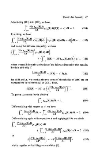 Cramer-Rao Inequality 67
Substituting (183) into (182), we have
J:oo 0 ln PB~(RIA)Pr1.,{RIA)[a(R) - A] dR = 1. (184)
Rewriting, we have
f~oo [olnpe~(RIA) v'pr1a(RIA)][vpr1
a(RIA)[a(R)- A]]dR = 1, (185)
and, using the Schwarz inequality, we have
{J~oo [a lnpa~(RIA)rPr,.,(RIA) dR}
x {f~oo [a(R) - A]2 Pr1
a(RIA) dR} ~ 1, {186)
where we recall from the derivation of the Schwarz inequality that equality
holds if and only if
aln pa~(RIA) = [a(R) _ A] k(A), {187)
for all Rand A. We see that the two terms of the left side of (186) are the
expectations in statement (a) of (178). Thus,
E{[d{R)- A]2} ~ {E[olnpa~(RiA)r}-1. (188)
To prove statement (b) we observe
(189)
Differentiating with respect to A, we have
foo opr,.,(RIA) dR = foo olnPrraCRIA) (RiA) dR = o (190)
-co oA -co oA Pria •
Differentiating again with respect to A and applying (183), we obtain
fco o2lnpr,.,(RIA) (RIA) dR
_co aA2 Prla
+ s:oo (olnp~~(RIA)r PrraCRIA)dR = 0 (191)
or
E[a2 lnpr,a(RIA)] = -E[alnpr,a(RIA)] 2
oA2 oA '
(192)
which together with (188) gives condition (b).
 