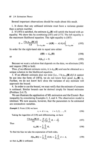 68 2.4 Estimation Theory
Several important observations should be made about this result.
1. It shows that any unbiased estimate must have a variance greater
than a certain number.
2. If(187) is satisfied, the estimate dm1(R) will satisfy the bound with an
equality. We show this by combining (187) and (177). The left equality is
the maximum likelihood equation. The right equality is (187):
0 = olnp..,a(RIA)I = (a(R)- A) k(A)I . (193)
oA A:dm1(Rl A:dm1<Rl
In order for the right-hand side to equal zero either
a(R) = dm1(R)
or
(194)
(195)
Because we want a solution that depends on the data, we eliminate (195)
and require (194) to hold.
Thus, ifan efficient estimate exists, it is dm1(R) and can be obtained as a
unique solution to the likelihood equation.
3. If an efficient estimate does not exist [i.e., o lnpr 1a(RIA)joA cannot
be put into the form of (187)], we do not know how good Om1(R) is.
Further, we do not know how close the variance of any estimate will
approach the bound.
4. In order to use the bound, we must verify that the estimate ofconcern
is unbiased. Similar bounds can be derived simply for biased estimates
(Problem 2.4.17).
We can illustrate the application of ML estimation and the Cramer-Rao
inequality by considering Examples 2, 3, and 4. The observation model is
identical. We now assume, however, that the parameters to be estimated
are nonrandom variables.
Example 2. From (138) we have
i = 1, 2, ... , N.
Taking the logarithm of (139) and differentiating, we have
oln Prla(RIA) = ~ (.!._ ~ R, _A).
oA an N <=l
Thus
To find the bias we take the expectation of both sides,
} N } N
E[dm,(R)] = N 2 E(R,) = N 2 A = A,
i=- 1 t=l
so that dm,(R) is unbiased.
(196)
(197)
(198)
(199)
 