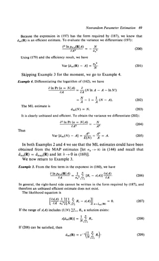 Nonrandom Parameter Estimation 69
Because the expression in (197) has the form required by (187), we know that
dm1(R) is an efficient estimate. To evaluate the variance we differentiate (197):
Using (179) and the efficiency result, we have
2
Var [dm1(R) - A] = uN.
Skipping Example 3 for the moment, we go to Example 4.
Example 4. Differentiating the logarithm of (162), we have
oIn Pr ~A= N IA) = o~ (N In A - A - InN!)
N 1
= A - 1 = A (N - A).
The ML estimate is
dm,(N) = N.
(200)
(201)
(202)
(203)
It is clearly unbiased and efficient. To obtain the variance we differentiate (202):
o2 In Pr (n = NjA) N
oA2 = - A2 • (204)
Thus
A2 A2
Var [cim1(N) - A] = E(N) = A = A. (205)
In both Examples 2 and 4 we see that the ML estimates could have been
obtained from the MAP estimates [let aa--+ oo in (144) and recall that
tims(R) = amap(R) and let A--+ 0 in (169)].
We now return to Example 3.
Example 3. From the first term in the exponent in (160), we have
o lnPrla(RIA) = _!, i [R, _ s(A)] os(A).
oA Un 1=1 oA
(206)
In general, the right-hand side cannot be written in the form required by (187), and
therefore an unbiased efficient estimate does not exist.
The likelihood equation is
[ os(A) ~] [.!. i Rl - s(A)]I = 0.
oA Un Nl=1 A=ami(R)
If the range of s(A) includes (1/N) L.f'=1 R., a solution exists:
1 N
s[dm,(R)] = N 2: R,.
1=1
If (208) can be satisfied, then
(207)
(208)
(209)
 