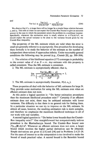 Nonrandom Parameter Estimation 71
and
Var (y,) an2
Var (a,) ~ [Bs(A)/oA)2 = N[Bs(A)/BA]2•
(216)
We observe that if y, is large there will no longer be a simple linear relation between
y, and a,. This tells us when we can expect the Cramer-Rao bound to give an accurate
answer in the case in which the parameter enters the problem in a nonlinear manner.
Specifically, whenever the estimation error is small, relative to A B
2s(A)/BA2, we
should expect the actual variance to be close to the variance bound given by the
Cramer-Rao inequality.
The properties of the ML estimate which are valid when the error is
small are generally referred to as asymptotic. One procedure for developing
them formally is to study the behavior of the estimate as the number of
independent observations N approaches infinity. Under reasonably general
conditions the following may be proved (e.g., Cramer [9], pp. 500-504).
l. The solution ofthe likelihood equation (177) converges in probability
to the correct value of A as N-+ oo. Any estimate with this property is
called consistent. Thus the ML estimate is consistent.
2. The ML estimate is asymptotically efficient; that is,
1" Var [dm1(R) - A] l
N1~ ( -E [o2 ln~~~(RiA)])-l = ·
3. The ML estimate is asymptotically Gaussian, N(A, a.,,).
These properties all deal with the behavior of ML estimates for large N.
They provide some motivation for using the ML estimate even when an
efficient estimate does not exist.
At this point a logical question is: "Do better estimation procedures
than the maximum likelihood procedure exist?" Certainly if an efficient
estimate does not exist, there may be unbiased estimates with lower
variances. The difficulty is that there is no general rule for finding them.
In a particular situation we can try to improve on the ML estimate. In
almost all cases, however, the resulting estimation rule is more complex,
and therefore we emphasize the maximum likelihood technique in all of
our work with real variables.
A second logical question is: "Do better lower bounds than the Cramer-
Rao inequality exist?" One straightforward but computationally tedious
procedure is the Bhattacharyya bound. The Cramer-Rao bound uses
82pr1.,(RIA)/BA2• Whenever an efficient estimate does not exist, a larger
bound which involves the higher partial derivatives can be obtained.
Simple derivations are given in [13] and [14] and in Problems 2.4.23-24.
For the cases of interest to us the computation is too involved to make the
bound of much practical value. A second bound is the Barankin bound
 