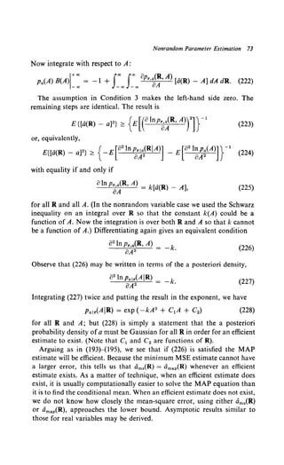 Nonrandom Parameter Estimation 73
Now integrate with respect to A:
Pa(A) B(A{: = -1 + s:"'s:"'opr,~~· A) [a(R) - A] dA dR. (222)
The assumption in Condition 3 makes the left-hand side zero. The
remaining steps are identical. The result is
E{[a(R)- a]2} ~ {E[(Olnpa~R,A)rn- 1
(223)
or, equivalently,
E{[a(R)- a]2} ~ { -£[82ln~~a2(RIA)] - £[82l~~~(A)]}-1 (224)
with equality if and only if
8ln pa~R, A) = k[a(R) - A], (225)
for all Rand all A. (In the nonrandom variable case we used the Schwarz
inequality on an integral over R so that the constant k(A) could be a
function of A. Now the integration is over both Rand A so that k cannot
be a function of A.) Differentiating again gives an equivalent condition
82 In Pr,a(R, A) = _ k
oA2 •
(226)
Observe that (226) may be written in terms of the a posteriori density,
82lnpa,lAIR) = -k
iJA2 . (227)
Integrating (227) twice and putting the result in the exponent, we have
(228)
for all R and A; but (228) is simply a statement that the a posteriori
probability density ofa must be Gaussian for all R in order for an efficient
estimate to exist. (Note that C1 and C2 are functions of R).
Arguing as in (193)-(195), we see that if (226) is satisfied the MAP
estimate will be efficient. Because the minimum MSE estimate cannot have
a larger error, this tells us that iims(R) = iimap(R) whenever an efficient
estimate exists. As a matter of technique, when an efficient estimate does
exist, it is usually computationally easier to solve the MAP equation than
it is to find the conditional mean. When an efficient estimate does not exist,
we do not know how closely the mean-square error, using either am.(R)
or iimap(R), approaches the lower bound. Asymptotic results similar to
those for real variables may be derived.
 