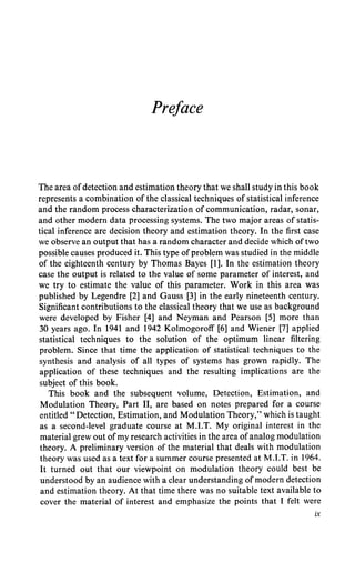 Preface
The area ofdetection and estimation theory that we shall study in this book
represents a combination of the classical techniques of statistical inference
and the random process characterization of communication, radar, sonar,
and other modern data processing systems. The two major areas of statis-
tical inference are decision theory and estimation theory. In the first case
we observe an output that has a random character and decide which oftwo
possible causes produced it. This type ofproblem was studied in the middle
of the eighteenth century by Thomas Bayes [1]. In the estimation theory
case the output is related to the value of some parameter of interest, and
we try to estimate the value of this parameter. Work in this area was
published by Legendre [2] and Gauss [3] in the early nineteenth century.
Significant contributions to the classical theory that we use as background
were developed by Fisher [4] and Neyman and Pearson [5] more than
30 years ago. In 1941 and 1942 Kolmogoroff [6] and Wiener [7] applied
statistical techniques to the solution of the optimum linear filtering
problem. Since that time the application of statistical techniques to the
synthesis and analysis of all types of systems has grown rapidly. The
application of these techniques and the resulting implications are the
subject of this book.
This book and the subsequent volume, Detection, Estimation, and
Modulation Theory, Part II, are based on notes prepared for a course
entitled "Detection, Estimation, and Modulation Theory," which is taught
as a second-level graduate course at M.I.T. My original interest in the
material grew out ofmy research activities in the area ofanalog modulation
theory. A preliminary version of the material that deals with modulation
theory was used as a text for a summer course presented at M.I.T. in 1964.
It turned out that our viewpoint on modulation theory could best be
understood by an audience with a clear understanding ofmodern detection
and estimation theory. At that time there was no suitable text available to
cover the material of interest and emphasize the points that I felt were
ix
 