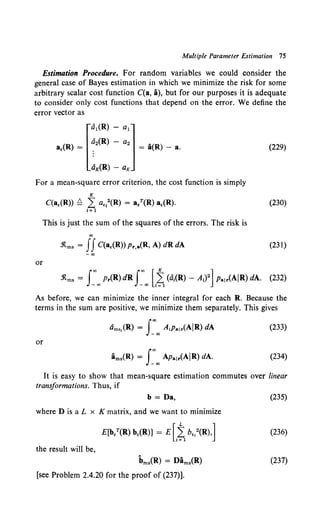 Multiple Parameter Estimation 15
Estimation Procedure. For random variables we could consider the
general case of Bayes estimation in which we minimize the risk for some
arbitrary scalar cost function C(a, i), but for our purposes it is adequate
to consider only cost functions that depend on the error. We define the
error vector as
[
al(R) - a1]
a,(R) = ~2(R) - a2 = a(R) - a.
aK(R)- aK
(229)
For a mean-square error criterion, the cost function is simply
K
C(a,(R)) ~ L a,1
2(R) = a/(R) a,(R). (230)
!= 1
This is just the sum of the squares of the errors. The risk is
co
-1tms = IIC(a,(R)) Pr,a(R, A) dR dA (231)
-co
or
As before, we can minimize the inner integral for each R. Because the
terms in the sum are positive, we minimize them separately. This gives
(233}
or
(234)
It is easy to show that mean-square estimation commutes over linear
transformations. Thus, if
b = Da,
where D is a L x K matrix, and we want to minimize
the result will be,
bms{R) = Dims{R)
[see Problem 2.4.20 for the proof of (237)].
(235)
(236)
{237)
 