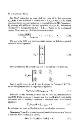 76 2.4 Estimation Theory
For MAP estimation we must find the value of A that maximizes
Palr(AIR). If the maximum is interior and olnpa1r(AIR)/8A; exists at the
maximum then a necessary condition is obtained from the MAP equations.
By analogy with (137) we take the logarithm of Pa1r(AIR), differentiate
with respect to each parameter A;, i = I, 2, ... , K, and set the result equal
to zero. This gives a set of K simultaneous equations:
aIn p;~<AIR)I = o, i = 1. 2, ... , K. (238)
! A~imap(R)
We can write (238) in a more compact manner by defining a partial
derivative matrix operator
0
oA1
0
VA?:::. oA2 (239)
0
oAK
This operator can be applied only to 1 x m matrices; for example,
(240)
Several useful properties of VA are developed in Problems 2.4.27-28.
In our case (238) becomes a single vector equation,
(241)
Similarly, for ML estimates we must find the value of A that maximizes
Pr1a(RIA). If the maximum is interior and olnpr1a(RIA)IoA; exists at the
maximum then a necessary condition is obtained from the likelihood
equations:
VA[ln Prla(RIA)]IA-am1
<R> = 0. (242)
In both cases we must verify that we have the absolute maximum.
Measures ofError. For nonrandom variables the first measure of interest
is the bias. Now the bias is a vector,
B(A) ?:::. E[a,(R)] = E[a(R)] - A. (243)
 