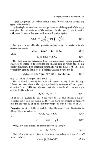 Multiple Parameter Estimation 77
Ifeach component of the bias vector is zero for every A, we say that the
estimate is unbiased.
In the single parameter case a rough measure of the spread of the error
was given by the variance of the estimate. In the special case in which
a,(R) was Gaussian this provided a complete description:
(244)
For a vector variable the quantity analogous to the variance is the
covariance matrix
E[(a, - a,)(a.T - a/)] ~ A., (245)
where
a, ~ E(a,) = B(A). (246)
The best way to determine how the covariance matrix provides a
measure of spread is to consider the special case in which the a,, are
jointly Gaussian. For algebraic simplicity we let E(a,) = 0. The joint
probability density for a set of K jointly Gaussian variables is
Pa,(A,) = (J27TJK12JA,JYz)- 1 exp (-1-A/A, - 1A,) (247)
(e.g., p. 151 in Davenport and Root [I]).
The probability density for K = 2 is shown in Fig. 2.24a. In Figs.
2.24b,c we have shown the equal-probability contours of two typical
densities.From (247) we observe that the equal-height contours are
defined by the relation,
(248)
which is the equation for an ellipse when K = 2. The ellipses move out
monotonically with increasing C. They also have the interesting property
that the probability of being inside the ellipse is only a function of C2 •
Property. For K = 2, the probability that the error vector lies inside an
ellipse whose equation is
is
P = 1 - exp (- ~}
Proof The area inside the ellipse defined by (249) is
A: = JA,J Yz7TC2.
(249)
(250)
(251)
The differential area between ellipses corresponding to C and C + dC
respectively is
(252)
 