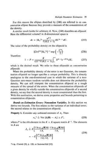 Multiple Parameter Estimation 79
For this reason the ellipses described by (248) are referred to as con-
centration ellipses because they provide a measure of the concentration of
the density.
A similar result holds for arbitrary K. Now, (248) describes an ellipsoid.
Here the differential volumet in K-dimensional space is
7TK/2
dv = IA.IY. r(K/2 + 1) KCK- 1 dC. (255)
The value of the probability density on the ellipsoid is
[(27T)K'21A.i Y.] -1 exp (- ~} (256)
Therefore
K ioo K-1 -x212
l - p = (2)K'2r(K/2 + 1) c X e dX, (257)
which is the desired result. We refer to these ellipsoids as concentration
ellipsoids.
When the probability density of the error is not Gaussian, the concen-
tration ellipsoid no longer specifies a unique probability. This is directly
analogous to the one-dimensional case in which the variance of a non-
Gaussian zero-mean random variable does not determine the probability
density. We can still interpret the concentration ellipsoid as a rough
measure of the spread of the errors. When the concentration ellipsoids of
a given density lie wholly outside the concentration ellipsoids of a second
density, we say that the second density is more concentrated than the first.
With this motivation, we derive some properties and bounds pertaining to
concentration ellipsoids.
Bounds on Estimation Errors: Nonrandom Variables. In this section we
derive two bounds. The first relates to the variance of an individual error;
the second relates to the concentration ellipsoid.
Property I. Consider any unbiased estimate of A1• Then
(258)
where Jti is the iith element in the K x K square matrix J- 1• The elements
in J are
J. !:::. E [8 In Prla(RIA). 8 In Prla(RIA)]
'' - 8A1 8A,
= -E[82 lnpr,a(RIA)]
oA1 aA,
t e.g., Cramer [9], p. 120, or Sommerfeld [32].
(259)
 
