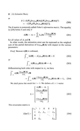 80 2.4 Estimation Theory
or
J ~ E({VA[Jn Prla(RjA)]}{VA[ln Pr!a(RjA)JY)
= - E[VA({VA[Jn Prla(RjA)]V)].
(260)
The J matrix is commonly called Fisher's information matrix. The equality
in (258) holds if and only if
'(R) _A·=~ k-(A)8lnprla(RjA)
~ I ~ ~ 8A.
1 = 1 1
(261)
for aii values of At and R.
In other words, the estimation error can be expressed as the weighted
sum of the partial derivatives of In Pr1a(RjA) with respect to the various
parameters.
Proof Because dt(R) is unbiased,
I:"' [di(R) - A;] Pr!a(RjA) dR = 0
or
I:oo dt(R) Prla(RjA) dR = At.
Differentiating both sides with respect to Ai> we have
I:00 a,(R) OPri~~~IA) dR
= I"' '·(R) 8 In Pria(RjA) (RjA) dR = 8 .
a, oA. Pr1a tr
-CX) 1
We shall prove the result for i = 1. We define a K + l vector
a1(R)- A1
oIn Pr1a(RjA)
X=
--oA-
1
- -
The covariance matrix is
0
(262)
(263)
(264)
(265)
(266)
 