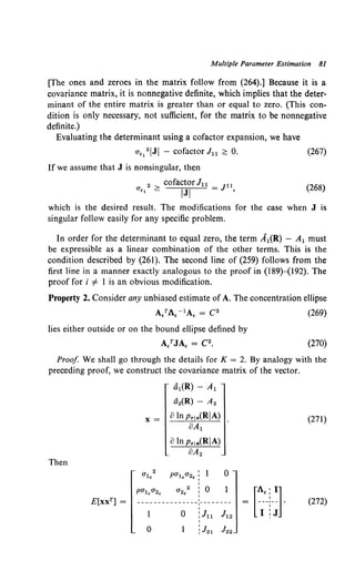 Multiple Parameter Estimation 81
[The ones and zeroes in the matrix follow from (264).] Because it is a
covariance matrix, it is nonnegative definite, which implies that the deter-
minant of the entire matrix is greater than or equal to zero. (This con-
dition is only necessary, not sufficient, for the matrix to be nonnegative
definite.)
Evaluating the determinant using a cofactor expansion, we have
u,1
2IJI - cofactor J11 ~ 0. (267)
If we assume that J is nonsingular, then
2 cofactor Ju _ Jll
u,, ~ IJI - ' (268)
which is the desired result. The modifications for the case when J is
singular follow easily for any specific problem.
In order for the determinant to equal zero, the term A1(R) - A1 must
be expressible as a linear combination of the other terms. This is the
condition described by (261). The second line of (259) follows from the
first line in a manner exactly analogous to the proof in (189)-(192). The
proof for i =f. I is an obvious modification.
Property 2. Consider any unbiased estimate of A. The concentration ellipse
lies either outside or on the bound ellipse defined by
A/JA, = C2•
(269)
(270)
Proof We shall go through the details for K = 2. By analogy with the
preceding proof, we construct the covariance matrix of the vector.
tit{R)- A1
d2(R)- A2
X= 8 In Pr!a(RIA)
8A1
(271)
8lnprla(RIA)
8A2
Then
2 I
0
ul. pul.u2. :
I
pu1.u2. 0"2.
2 I
0 1
I
I
E[xxT] = ---------------·--------
'
'
0 :Ju Jl2
[~J· (272)
I
0 :J21 J22
 