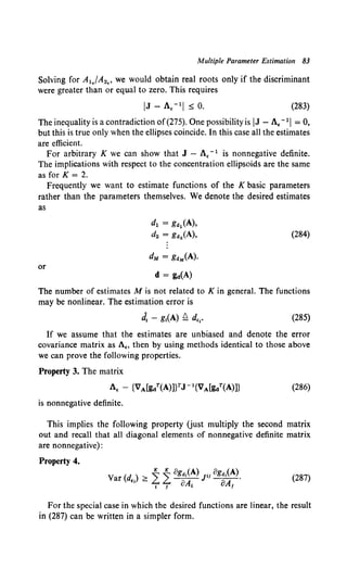 Multiple Parameter Estimation 83
Solving for A1./A2., we would obtain real roots only if the discriminant
were greater than or equal to zero. This requires
(283)
The inequality is a contradiction of(275). One possibility is IJ- A. - 11= 0,
but this is true only when the ellipses coincide. In this case all the estimates
are efficient.
For arbitrary K we can show that J - A, - 1 is nonnegative definite.
The implications with respect to the concentration ellipsoids are the same
as forK= 2.
Frequently we want to estimate functions of the K basic parameters
rather than the parameters themselves. We denote the desired estimates
as
d1 = K<~1 (A),
d2 = g"2(A), (284)
dM = g<IM(A).
or
d = g..(A)
The number of estimates M is not related to K in general. The functions
may be nonlinear. The estimation error is
J, - g1(A) ~ d,,. (285)
If we assume that the estimates are unbiased and denote the error
covariance matrix as A., then by using methods identical to those above
we can prove the following properties.
Property 3. The matrix
(286)
is nonnegative definite.
This implies the following property Uust multiply the second matrix
out and recall that all diagonal elements of nonnegative definite matrix
are nonnegative):
Property 4.
V (d ) > ~ ~ 8g11,(A) JH oga,(A).
ar ., - "'7- 7 oA, OA, (287)
For the special case in which the desired functions are linear, the result
in (287) can be written in a simpler form.
 