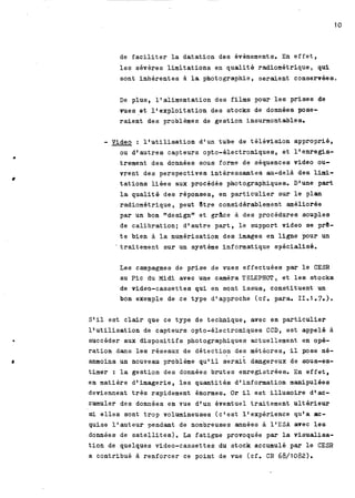 de f a c i l i t e r la datation des évènements. En e f f e t , 
l e s sévères l i m i t a t i o n s en q u a l i t é radiométrique, qui 
sont inhérentes la photographie, seraient conservées. 
De plus, ltalimentation des film pour l e s prises de 
vues et 1' exploitation des stocks de données pose-raient 
des problèmes de gestion insurmontables. 
- Video : l'utilisation d'un tube de t é l é v i s i o n approprié, 
ou d'autres capteurs opto-électroniques, e t ltenregis-trement 
des données sous forme de séquences video ou-vrent 
des perspectives i n t é r e s s a n t e s au-delà des lid-tations 
l i é e s aux procédés photographiques. Dl une part 
la q u a l i t é des réponses, en p a r t i c u l i e r sur l e plan 
radiométrique, peut Ptre considérablement améliorée 
par un bon "designtr et g&ce à des procédures souples 
de c a l i b r a t i o n ; d'autre p a r t , l e support video se pr8- 
t e bien 3 la numérisation des images en ligne pour un 
' traitement sur un système informatique spécialisé. 
Les campagnes de prise de vues effectuées par l e CESR 
au Pic du M i d i avec une caméra TELEPHOT, e t l e s stocks 
de video-cassettes qui en sont i s s u s , constituent un 
bon exemple de ce type dl approche (cf. para. II. 1.7.). 
Stil est c l a i r que ce type de technique, avec en p a r t i c u l i e r 
llutilisation de capteurs opto-électroniques CCD, e s t appelé à 
succéder aux d i s p o s i t i f s photographiques actuellement en opé-ration 
dans l e s réseaux de détection des météores, il pose né-anmoins 
un nouveau problème qu'il s e r a i t dangereux de sous-es-timer 
: la gestion des données brutes enregistrées. En e f f e t , 
en matière d'imagerie, l e s quantités d'information manipulées 
deviennent t r è s rapidement énormes. O r il e s t i l l u s o i r e dtac-cumuler 
des données en vue d'un éventuel traitement u l t é r i e u r 
si e l l e s sont trop volumineuses (c'est ltexpérience qu'a ac-quise 
l'auteur -endant de nombreuses amnées à 1lESA avec l e s 
données de s a t e l l i t e s ) . La fatigue provoquée par la visualisa-t 
i o n de quelques video-cassettes du stock accumulé par l e CESR 
a contribué à renforcer ce point de vue (cf. CR 68/1082). 
 