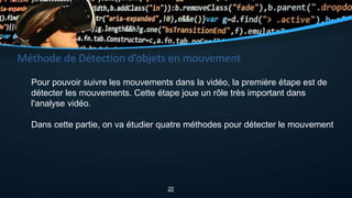 Méthode de Détection d’objets en mouvement
Pour pouvoir suivre les mouvements dans la vidéo, la première étape est de
détecter les mouvements. Cette étape joue un rôle très important dans
l'analyse vidéo.
Dans cette partie, on va étudier quatre méthodes pour détecter le mouvement
20
 