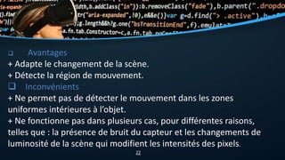  Avantages
+ Adapte le changement de la scène.
+ Détecte la région de mouvement.
 Inconvénients
+ Ne permet pas de détecter le mouvement dans les zones
uniformes intérieures à l’objet.
+ Ne fonctionne pas dans plusieurs cas, pour différentes raisons,
telles que : la présence de bruit du capteur et les changements de
luminosité de la scène qui modifient les intensités des pixels.
22
 