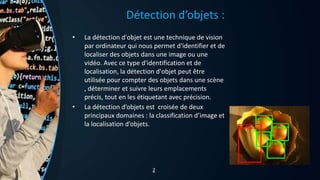 Détection d’objets :
• La détection d'objet est une technique de vision
par ordinateur qui nous permet d'identifier et de
localiser des objets dans une image ou une
vidéo. Avec ce type d'identification et de
localisation, la détection d'objet peut être
utilisée pour compter des objets dans une scène
, déterminer et suivre leurs emplacements
précis, tout en les étiquetant avec précision.
• La détection d’objets est croisée de deux
principaux domaines : la classification d’image et
la localisation d’objets.
2
 