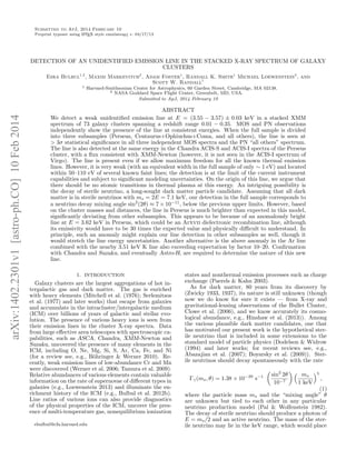 Submitted to ApJ, 2014 February 10
Preprint typeset using LATEX style emulateapj v. 04/17/13
DETECTION OF AN UNIDENTIFIED EMISSION LINE IN THE STACKED X-RAY SPECTRUM OF GALAXY
CLUSTERS
Esra Bulbul1,2
, Maxim Markevitch2
, Adam Foster1
, Randall K. Smith1
Michael Loewenstein2
, and
Scott W. Randall1
1 Harvard-Smithsonian Center for Astrophysics, 60 Garden Street, Cambridge, MA 02138.
2 NASA Goddard Space Flight Center, Greenbelt, MD, USA.
Submitted to ApJ, 2014 February 10
ABSTRACT
We detect a weak unidentiﬁed emission line at E = (3.55 − 3.57) ± 0.03 keV in a stacked XMM
spectrum of 73 galaxy clusters spanning a redshift range 0.01 − 0.35. MOS and PN observations
independently show the presence of the line at consistent energies. When the full sample is divided
into three subsamples (Perseus, Centaurus+Ophiuchus+Coma, and all others), the line is seen at
> 3σ statistical signiﬁcance in all three independent MOS spectra and the PN “all others” spectrum.
The line is also detected at the same energy in the Chandra ACIS-S and ACIS-I spectra of the Perseus
cluster, with a ﬂux consistent with XMM-Newton (however, it is not seen in the ACIS-I spectrum of
Virgo). The line is present even if we allow maximum freedom for all the known thermal emission
lines. However, it is very weak (with an equivalent width in the full sample of only ∼ 1 eV) and located
within 50–110 eV of several known faint lines; the detection is at the limit of the current instrument
capabilities and subject to signiﬁcant modeling uncertainties. On the origin of this line, we argue that
there should be no atomic transitions in thermal plasma at this energy. An intriguing possibility is
the decay of sterile neutrino, a long-sought dark matter particle candidate. Assuming that all dark
matter is in sterile neutrinos with ms = 2E = 7.1 keV, our detection in the full sample corresponds to
a neutrino decay mixing angle sin2
(2θ) ≈ 7 × 10−11
, below the previous upper limits. However, based
on the cluster masses and distances, the line in Perseus is much brighter than expected in this model,
signiﬁcantly deviating from other subsamples. This appears to be because of an anomalously bright
line at E = 3.62 keV in Perseus, which could be an Arxvii dielectronic recombination line, although
its emissivity would have to be 30 times the expected value and physically diﬃcult to understand. In
principle, such an anomaly might explain our line detection in other subsamples as well, though it
would stretch the line energy uncertainties. Another alternative is the above anomaly in the Ar line
combined with the nearby 3.51 keV K line also exceeding expectation by factor 10–20. Conﬁrmation
with Chandra and Suzaku, and eventually Astro-H, are required to determine the nature of this new
line.
1. INTRODUCTION
Galaxy clusters are the largest aggregations of hot in-
tergalactic gas and dark matter. The gas is enriched
with heavy elements (Mitchell et al. (1976); Serlemitsos
et al. (1977) and later works) that escape from galaxies
and accumulate in the intracluster/intergalactic medium
(ICM) over billions of years of galactic and stellar evo-
lution. The presence of various heavy ions is seen from
their emission lines in the cluster X-ray spectra. Data
from large eﬀective area telescopes with spectroscopic ca-
pabilities, such as ASCA, Chandra, XMM-Newton and
Suzaku, uncovered the presence of many elements in the
ICM, including O, Ne, Mg, Si, S, Ar, Ca, Fe, and Ni
(for a review see, e.g., B¨ohringer & Werner 2010). Re-
cently, weak emission lines of low-abundance Cr and Mn
were discovered (Werner et al. 2006; Tamura et al. 2009).
Relative abundances of various elements contain valuable
information on the rate of supernovae of diﬀerent types in
galaxies (e.g., Loewenstein 2013) and illuminate the en-
richment history of the ICM (e.g., Bulbul et al. 2012b).
Line ratios of various ions can also provide diagnostics
of the physical properties of the ICM, uncover the pres-
ence of multi-temperature gas, nonequilibrium ionization
ebulbul@cfa.harvard.edu
states and nonthermal emission processes such as charge
exchange (Paerels & Kahn 2003).
As for dark matter, 80 years from its discovery by
(Zwicky 1933, 1937), its nature is still unknown (though
now we do know for sure it exists — from X-ray and
gravitational-lensing observations of the Bullet Cluster,
Clowe et al. (2006), and we know accurately its cosmo-
logical abundance, e.g., Hinshaw et al. (2013)). Among
the various plausible dark matter candidates, one that
has motivated our present work is the hypothetical ster-
ile neutrino that is included in some extensions to the
standard model of particle physics (Dodelson & Widrow
(1994) and later works; for recent reviews see, e.g.,
Abazajian et al. (2007); Boyarsky et al. (2009)). Ster-
ile neutrinos should decay spontaneously with the rate
Γγ(ms, θ) = 1.38 × 10−29
s−1 sin2
2θ
10−7
ms
1 keV
5
,
(1)
where the particle mass ms and the “mixing angle” θ
are unknown but tied to each other in any particular
neutrino production model (Pal & Wolfenstein 1982).
The decay of sterile neutrino should produce a photon of
E = ms/2 and an active neutrino. The mass of the ster-
ile neutrino may lie in the keV range, which would place
arXiv:1402.2301v1[astro-ph.CO]10Feb2014
 