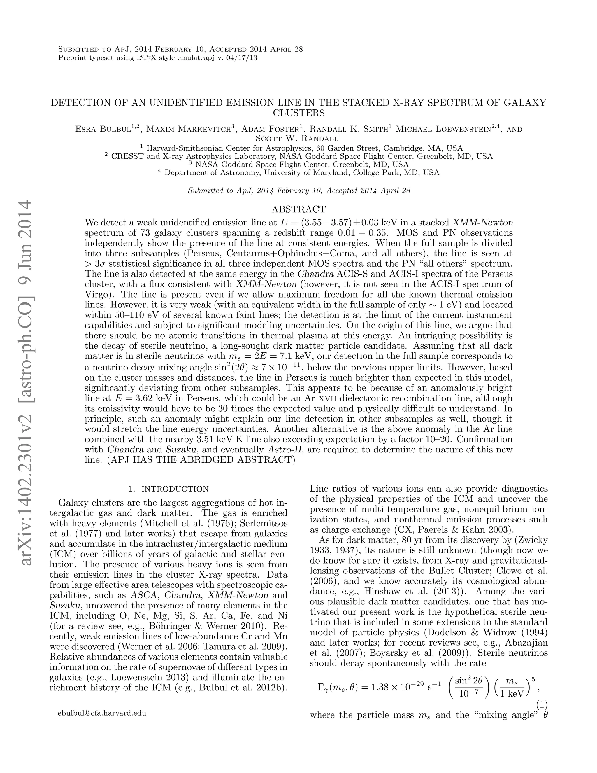 Submitted to ApJ, 2014 February 10, Accepted 2014 April 28
Preprint typeset using LATEX style emulateapj v. 04/17/13
DETECTION OF AN UNIDENTIFIED EMISSION LINE IN THE STACKED X-RAY SPECTRUM OF GALAXY
CLUSTERS
Esra Bulbul1,2
, Maxim Markevitch3
, Adam Foster1
, Randall K. Smith1
Michael Loewenstein2,4
, and
Scott W. Randall1
1 Harvard-Smithsonian Center for Astrophysics, 60 Garden Street, Cambridge, MA, USA
2 CRESST and X-ray Astrophysics Laboratory, NASA Goddard Space Flight Center, Greenbelt, MD, USA
3 NASA Goddard Space Flight Center, Greenbelt, MD, USA
4 Department of Astronomy, University of Maryland, College Park, MD, USA
Submitted to ApJ, 2014 February 10, Accepted 2014 April 28
ABSTRACT
We detect a weak unidentiﬁed emission line at E = (3.55−3.57)±0.03 keV in a stacked XMM-Newton
spectrum of 73 galaxy clusters spanning a redshift range 0.01 − 0.35. MOS and PN observations
independently show the presence of the line at consistent energies. When the full sample is divided
into three subsamples (Perseus, Centaurus+Ophiuchus+Coma, and all others), the line is seen at
> 3σ statistical signiﬁcance in all three independent MOS spectra and the PN “all others” spectrum.
The line is also detected at the same energy in the Chandra ACIS-S and ACIS-I spectra of the Perseus
cluster, with a ﬂux consistent with XMM-Newton (however, it is not seen in the ACIS-I spectrum of
Virgo). The line is present even if we allow maximum freedom for all the known thermal emission
lines. However, it is very weak (with an equivalent width in the full sample of only ∼ 1 eV) and located
within 50–110 eV of several known faint lines; the detection is at the limit of the current instrument
capabilities and subject to signiﬁcant modeling uncertainties. On the origin of this line, we argue that
there should be no atomic transitions in thermal plasma at this energy. An intriguing possibility is
the decay of sterile neutrino, a long-sought dark matter particle candidate. Assuming that all dark
matter is in sterile neutrinos with ms = 2E = 7.1 keV, our detection in the full sample corresponds to
a neutrino decay mixing angle sin2
(2θ) ≈ 7 × 10−11
, below the previous upper limits. However, based
on the cluster masses and distances, the line in Perseus is much brighter than expected in this model,
signiﬁcantly deviating from other subsamples. This appears to be because of an anomalously bright
line at E = 3.62 keV in Perseus, which could be an Ar xvii dielectronic recombination line, although
its emissivity would have to be 30 times the expected value and physically diﬃcult to understand. In
principle, such an anomaly might explain our line detection in other subsamples as well, though it
would stretch the line energy uncertainties. Another alternative is the above anomaly in the Ar line
combined with the nearby 3.51 keV K line also exceeding expectation by a factor 10–20. Conﬁrmation
with Chandra and Suzaku, and eventually Astro-H, are required to determine the nature of this new
line. (APJ HAS THE ABRIDGED ABSTRACT)
1. INTRODUCTION
Galaxy clusters are the largest aggregations of hot in-
tergalactic gas and dark matter. The gas is enriched
with heavy elements (Mitchell et al. (1976); Serlemitsos
et al. (1977) and later works) that escape from galaxies
and accumulate in the intracluster/intergalactic medium
(ICM) over billions of years of galactic and stellar evo-
lution. The presence of various heavy ions is seen from
their emission lines in the cluster X-ray spectra. Data
from large eﬀective area telescopes with spectroscopic ca-
pabilities, such as ASCA, Chandra, XMM-Newton and
Suzaku, uncovered the presence of many elements in the
ICM, including O, Ne, Mg, Si, S, Ar, Ca, Fe, and Ni
(for a review see, e.g., B¨ohringer & Werner 2010). Re-
cently, weak emission lines of low-abundance Cr and Mn
were discovered (Werner et al. 2006; Tamura et al. 2009).
Relative abundances of various elements contain valuable
information on the rate of supernovae of diﬀerent types in
galaxies (e.g., Loewenstein 2013) and illuminate the en-
richment history of the ICM (e.g., Bulbul et al. 2012b).
ebulbul@cfa.harvard.edu
Line ratios of various ions can also provide diagnostics
of the physical properties of the ICM and uncover the
presence of multi-temperature gas, nonequilibrium ion-
ization states, and nonthermal emission processes such
as charge exchange (CX, Paerels & Kahn 2003).
As for dark matter, 80 yr from its discovery by (Zwicky
1933, 1937), its nature is still unknown (though now we
do know for sure it exists, from X-ray and gravitational-
lensing observations of the Bullet Cluster; Clowe et al.
(2006), and we know accurately its cosmological abun-
dance, e.g., Hinshaw et al. (2013)). Among the vari-
ous plausible dark matter candidates, one that has mo-
tivated our present work is the hypothetical sterile neu-
trino that is included in some extensions to the standard
model of particle physics (Dodelson & Widrow (1994)
and later works; for recent reviews see, e.g., Abazajian
et al. (2007); Boyarsky et al. (2009)). Sterile neutrinos
should decay spontaneously with the rate
Γγ(ms, θ) = 1.38 × 10−29
s−1 sin2
2θ
10−7
ms
1 keV
5
,
(1)
where the particle mass ms and the “mixing angle” θ
arXiv:1402.2301v2[astro-ph.CO]9Jun2014
 