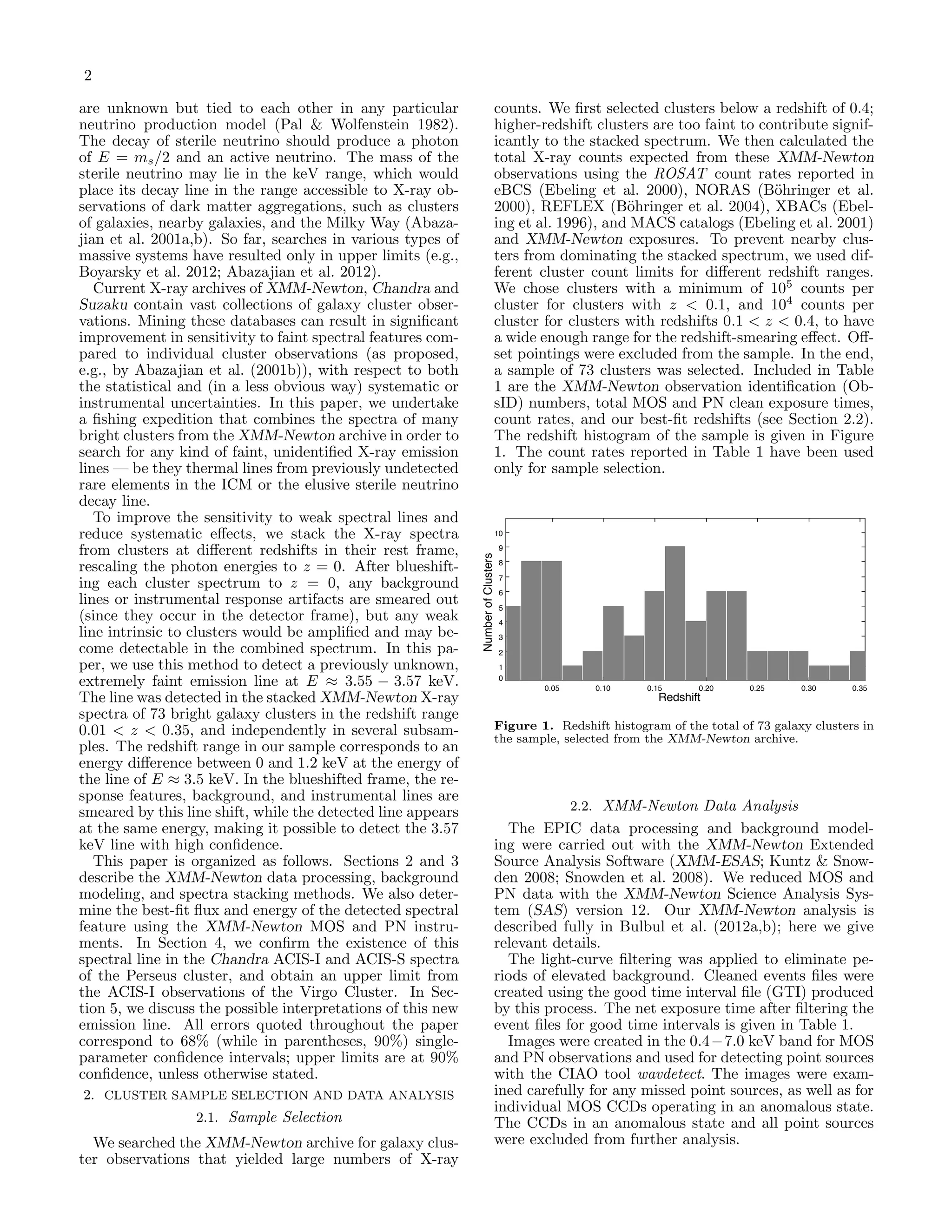 2
are unknown but tied to each other in any particular
neutrino production model (Pal & Wolfenstein 1982).
The decay of sterile neutrino should produce a photon
of E = ms/2 and an active neutrino. The mass of the
sterile neutrino may lie in the keV range, which would
place its decay line in the range accessible to X-ray ob-
servations of dark matter aggregations, such as clusters
of galaxies, nearby galaxies, and the Milky Way (Abaza-
jian et al. 2001a,b). So far, searches in various types of
massive systems have resulted only in upper limits (e.g.,
Boyarsky et al. 2012; Abazajian et al. 2012).
Current X-ray archives of XMM-Newton, Chandra and
Suzaku contain vast collections of galaxy cluster obser-
vations. Mining these databases can result in signiﬁcant
improvement in sensitivity to faint spectral features com-
pared to individual cluster observations (as proposed,
e.g., by Abazajian et al. (2001b)), with respect to both
the statistical and (in a less obvious way) systematic or
instrumental uncertainties. In this paper, we undertake
a ﬁshing expedition that combines the spectra of many
bright clusters from the XMM-Newton archive in order to
search for any kind of faint, unidentiﬁed X-ray emission
lines — be they thermal lines from previously undetected
rare elements in the ICM or the elusive sterile neutrino
decay line.
To improve the sensitivity to weak spectral lines and
reduce systematic eﬀects, we stack the X-ray spectra
from clusters at diﬀerent redshifts in their rest frame,
rescaling the photon energies to z = 0. After blueshift-
ing each cluster spectrum to z = 0, any background
lines or instrumental response artifacts are smeared out
(since they occur in the detector frame), but any weak
line intrinsic to clusters would be ampliﬁed and may be-
come detectable in the combined spectrum. In this pa-
per, we use this method to detect a previously unknown,
extremely faint emission line at E ≈ 3.55 − 3.57 keV.
The line was detected in the stacked XMM-Newton X-ray
spectra of 73 bright galaxy clusters in the redshift range
0.01 < z < 0.35, and independently in several subsam-
ples. The redshift range in our sample corresponds to an
energy diﬀerence between 0 and 1.2 keV at the energy of
the line of E ≈ 3.5 keV. In the blueshifted frame, the re-
sponse features, background, and instrumental lines are
smeared by this line shift, while the detected line appears
at the same energy, making it possible to detect the 3.57
keV line with high conﬁdence.
This paper is organized as follows. Sections 2 and 3
describe the XMM-Newton data processing, background
modeling, and spectra stacking methods. We also deter-
mine the best-ﬁt ﬂux and energy of the detected spectral
feature using the XMM-Newton MOS and PN instru-
ments. In Section 4, we conﬁrm the existence of this
spectral line in the Chandra ACIS-I and ACIS-S spectra
of the Perseus cluster, and obtain an upper limit from
the ACIS-I observations of the Virgo Cluster. In Sec-
tion 5, we discuss the possible interpretations of this new
emission line. All errors quoted throughout the paper
correspond to 68% (while in parentheses, 90%) single-
parameter conﬁdence intervals; upper limits are at 90%
conﬁdence, unless otherwise stated.
2. CLUSTER SAMPLE SELECTION AND DATA ANALYSIS
2.1. Sample Selection
We searched the XMM-Newton archive for galaxy clus-
ter observations that yielded large numbers of X-ray
counts. We ﬁrst selected clusters below a redshift of 0.4;
higher-redshift clusters are too faint to contribute signif-
icantly to the stacked spectrum. We then calculated the
total X-ray counts expected from these XMM-Newton
observations using the ROSAT count rates reported in
eBCS (Ebeling et al. 2000), NORAS (B¨ohringer et al.
2000), REFLEX (B¨ohringer et al. 2004), XBACs (Ebel-
ing et al. 1996), and MACS catalogs (Ebeling et al. 2001)
and XMM-Newton exposures. To prevent nearby clus-
ters from dominating the stacked spectrum, we used dif-
ferent cluster count limits for diﬀerent redshift ranges.
We chose clusters with a minimum of 105
counts per
cluster for clusters with z < 0.1, and 104
counts per
cluster for clusters with redshifts 0.1 < z < 0.4, to have
a wide enough range for the redshift-smearing eﬀect. Oﬀ-
set pointings were excluded from the sample. In the end,
a sample of 73 clusters was selected. Included in Table
1 are the XMM-Newton observation identiﬁcation (Ob-
sID) numbers, total MOS and PN clean exposure times,
count rates, and our best-ﬁt redshifts (see Section 2.2).
The redshift histogram of the sample is given in Figure
1. The count rates reported in Table 1 have been used
only for sample selection.
0
1
2
3
4
5
6
7
8
9
10
0.05 0.10 0.15 0.20 0.25 0.30 0.35
z
NNumberofClusters
Redshift
Figure 1. Redshift histogram of the total of 73 galaxy clusters in
the sample, selected from the XMM-Newton archive.
2.2. XMM-Newton Data Analysis
The EPIC data processing and background model-
ing were carried out with the XMM-Newton Extended
Source Analysis Software (XMM-ESAS; Kuntz & Snow-
den 2008; Snowden et al. 2008). We reduced MOS and
PN data with the XMM-Newton Science Analysis Sys-
tem (SAS) version 12. Our XMM-Newton analysis is
described fully in Bulbul et al. (2012a,b); here we give
relevant details.
The light-curve ﬁltering was applied to eliminate pe-
riods of elevated background. Cleaned events ﬁles were
created using the good time interval ﬁle (GTI) produced
by this process. The net exposure time after ﬁltering the
event ﬁles for good time intervals is given in Table 1.
Images were created in the 0.4−7.0 keV band for MOS
and PN observations and used for detecting point sources
with the CIAO tool wavdetect. The images were exam-
ined carefully for any missed point sources, as well as for
individual MOS CCDs operating in an anomalous state.
The CCDs in an anomalous state and all point sources
were excluded from further analysis.
 