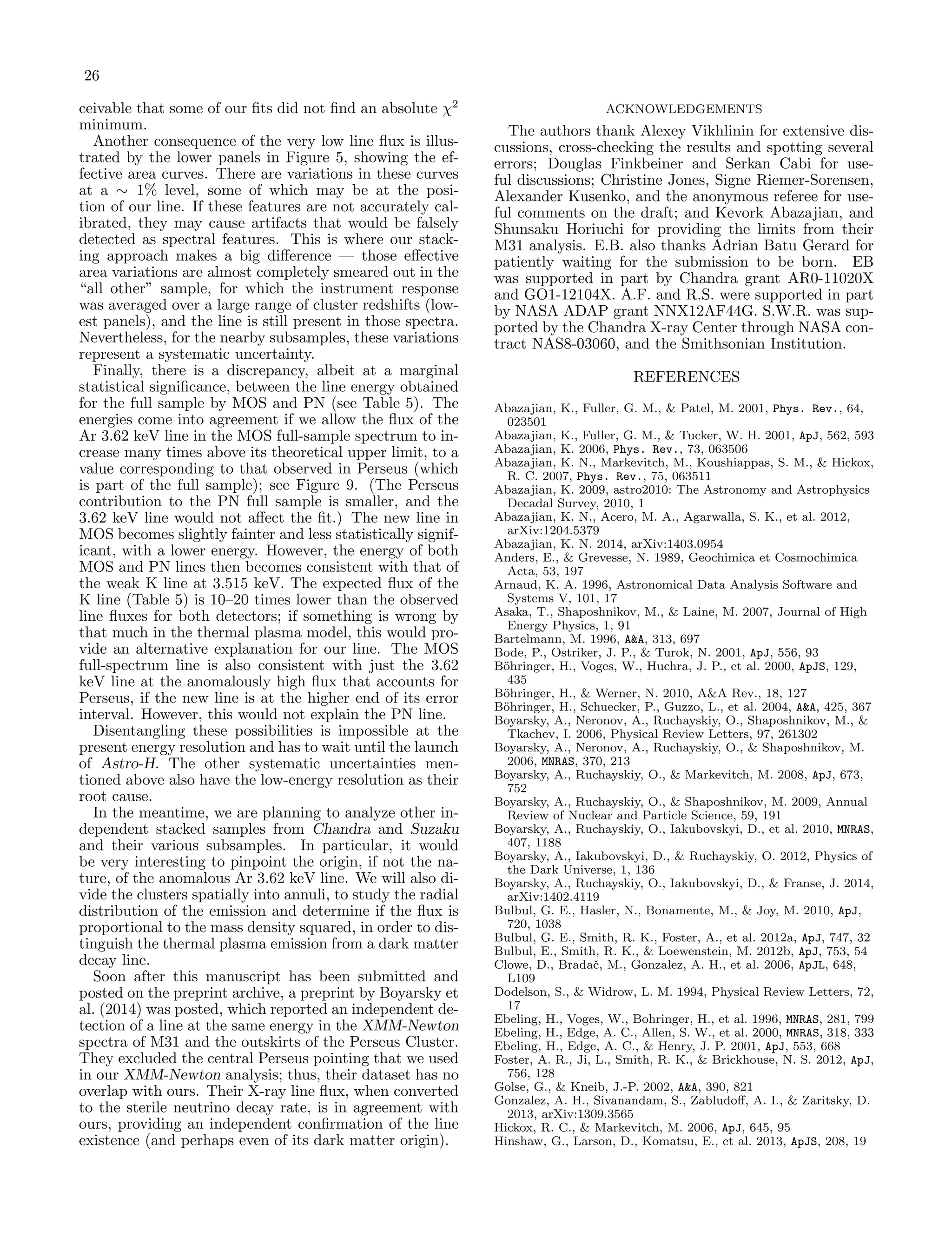 26
ceivable that some of our ﬁts did not ﬁnd an absolute χ2
minimum.
Another consequence of the very low line ﬂux is illus-
trated by the lower panels in Figure 5, showing the ef-
fective area curves. There are variations in these curves
at a ∼ 1% level, some of which may be at the posi-
tion of our line. If these features are not accurately cal-
ibrated, they may cause artifacts that would be falsely
detected as spectral features. This is where our stack-
ing approach makes a big diﬀerence — those eﬀective
area variations are almost completely smeared out in the
“all other” sample, for which the instrument response
was averaged over a large range of cluster redshifts (low-
est panels), and the line is still present in those spectra.
Nevertheless, for the nearby subsamples, these variations
represent a systematic uncertainty.
Finally, there is a discrepancy, albeit at a marginal
statistical signiﬁcance, between the line energy obtained
for the full sample by MOS and PN (see Table 5). The
energies come into agreement if we allow the ﬂux of the
Ar 3.62 keV line in the MOS full-sample spectrum to in-
crease many times above its theoretical upper limit, to a
value corresponding to that observed in Perseus (which
is part of the full sample); see Figure 9. (The Perseus
contribution to the PN full sample is smaller, and the
3.62 keV line would not aﬀect the ﬁt.) The new line in
MOS becomes slightly fainter and less statistically signif-
icant, with a lower energy. However, the energy of both
MOS and PN lines then becomes consistent with that of
the weak K line at 3.515 keV. The expected ﬂux of the
K line (Table 5) is 10–20 times lower than the observed
line ﬂuxes for both detectors; if something is wrong by
that much in the thermal plasma model, this would pro-
vide an alternative explanation for our line. The MOS
full-spectrum line is also consistent with just the 3.62
keV line at the anomalously high ﬂux that accounts for
Perseus, if the new line is at the higher end of its error
interval. However, this would not explain the PN line.
Disentangling these possibilities is impossible at the
present energy resolution and has to wait until the launch
of Astro-H. The other systematic uncertainties men-
tioned above also have the low-energy resolution as their
root cause.
In the meantime, we are planning to analyze other in-
dependent stacked samples from Chandra and Suzaku
and their various subsamples. In particular, it would
be very interesting to pinpoint the origin, if not the na-
ture, of the anomalous Ar 3.62 keV line. We will also di-
vide the clusters spatially into annuli, to study the radial
distribution of the emission and determine if the ﬂux is
proportional to the mass density squared, in order to dis-
tinguish the thermal plasma emission from a dark matter
decay line.
Soon after this manuscript has been submitted and
posted on the preprint archive, a preprint by Boyarsky et
al. (2014) was posted, which reported an independent de-
tection of a line at the same energy in the XMM-Newton
spectra of M31 and the outskirts of the Perseus Cluster.
They excluded the central Perseus pointing that we used
in our XMM-Newton analysis; thus, their dataset has no
overlap with ours. Their X-ray line ﬂux, when converted
to the sterile neutrino decay rate, is in agreement with
ours, providing an independent conﬁrmation of the line
existence (and perhaps even of its dark matter origin).
ACKNOWLEDGEMENTS
The authors thank Alexey Vikhlinin for extensive dis-
cussions, cross-checking the results and spotting several
errors; Douglas Finkbeiner and Serkan Cabi for use-
ful discussions; Christine Jones, Signe Riemer-Sorensen,
Alexander Kusenko, and the anonymous referee for use-
ful comments on the draft; and Kevork Abazajian, and
Shunsaku Horiuchi for providing the limits from their
M31 analysis. E.B. also thanks Adrian Batu Gerard for
patiently waiting for the submission to be born. EB
was supported in part by Chandra grant AR0-11020X
and GO1-12104X. A.F. and R.S. were supported in part
by NASA ADAP grant NNX12AF44G. S.W.R. was sup-
ported by the Chandra X-ray Center through NASA con-
tract NAS8-03060, and the Smithsonian Institution.
REFERENCES
Abazajian, K., Fuller, G. M., & Patel, M. 2001, Phys. Rev., 64,
023501
Abazajian, K., Fuller, G. M., & Tucker, W. H. 2001, ApJ, 562, 593
Abazajian, K. 2006, Phys. Rev., 73, 063506
Abazajian, K. N., Markevitch, M., Koushiappas, S. M., & Hickox,
R. C. 2007, Phys. Rev., 75, 063511
Abazajian, K. 2009, astro2010: The Astronomy and Astrophysics
Decadal Survey, 2010, 1
Abazajian, K. N., Acero, M. A., Agarwalla, S. K., et al. 2012,
arXiv:1204.5379
Abazajian, K. N. 2014, arXiv:1403.0954
Anders, E., & Grevesse, N. 1989, Geochimica et Cosmochimica
Acta, 53, 197
Arnaud, K. A. 1996, Astronomical Data Analysis Software and
Systems V, 101, 17
Asaka, T., Shaposhnikov, M., & Laine, M. 2007, Journal of High
Energy Physics, 1, 91
Bartelmann, M. 1996, A&A, 313, 697
Bode, P., Ostriker, J. P., & Turok, N. 2001, ApJ, 556, 93
B¨ohringer, H., Voges, W., Huchra, J. P., et al. 2000, ApJS, 129,
435
B¨ohringer, H., & Werner, N. 2010, A&A Rev., 18, 127
B¨ohringer, H., Schuecker, P., Guzzo, L., et al. 2004, A&A, 425, 367
Boyarsky, A., Neronov, A., Ruchayskiy, O., Shaposhnikov, M., &
Tkachev, I. 2006, Physical Review Letters, 97, 261302
Boyarsky, A., Neronov, A., Ruchayskiy, O., & Shaposhnikov, M.
2006, MNRAS, 370, 213
Boyarsky, A., Ruchayskiy, O., & Markevitch, M. 2008, ApJ, 673,
752
Boyarsky, A., Ruchayskiy, O., & Shaposhnikov, M. 2009, Annual
Review of Nuclear and Particle Science, 59, 191
Boyarsky, A., Ruchayskiy, O., Iakubovskyi, D., et al. 2010, MNRAS,
407, 1188
Boyarsky, A., Iakubovskyi, D., & Ruchayskiy, O. 2012, Physics of
the Dark Universe, 1, 136
Boyarsky, A., Ruchayskiy, O., Iakubovskyi, D., & Franse, J. 2014,
arXiv:1402.4119
Bulbul, G. E., Hasler, N., Bonamente, M., & Joy, M. 2010, ApJ,
720, 1038
Bulbul, G. E., Smith, R. K., Foster, A., et al. 2012a, ApJ, 747, 32
Bulbul, E., Smith, R. K., & Loewenstein, M. 2012b, ApJ, 753, 54
Clowe, D., Bradaˇc, M., Gonzalez, A. H., et al. 2006, ApJL, 648,
L109
Dodelson, S., & Widrow, L. M. 1994, Physical Review Letters, 72,
17
Ebeling, H., Voges, W., Bohringer, H., et al. 1996, MNRAS, 281, 799
Ebeling, H., Edge, A. C., Allen, S. W., et al. 2000, MNRAS, 318, 333
Ebeling, H., Edge, A. C., & Henry, J. P. 2001, ApJ, 553, 668
Foster, A. R., Ji, L., Smith, R. K., & Brickhouse, N. S. 2012, ApJ,
756, 128
Golse, G., & Kneib, J.-P. 2002, A&A, 390, 821
Gonzalez, A. H., Sivanandam, S., Zabludoﬀ, A. I., & Zaritsky, D.
2013, arXiv:1309.3565
Hickox, R. C., & Markevitch, M. 2006, ApJ, 645, 95
Hinshaw, G., Larson, D., Komatsu, E., et al. 2013, ApJS, 208, 19
 