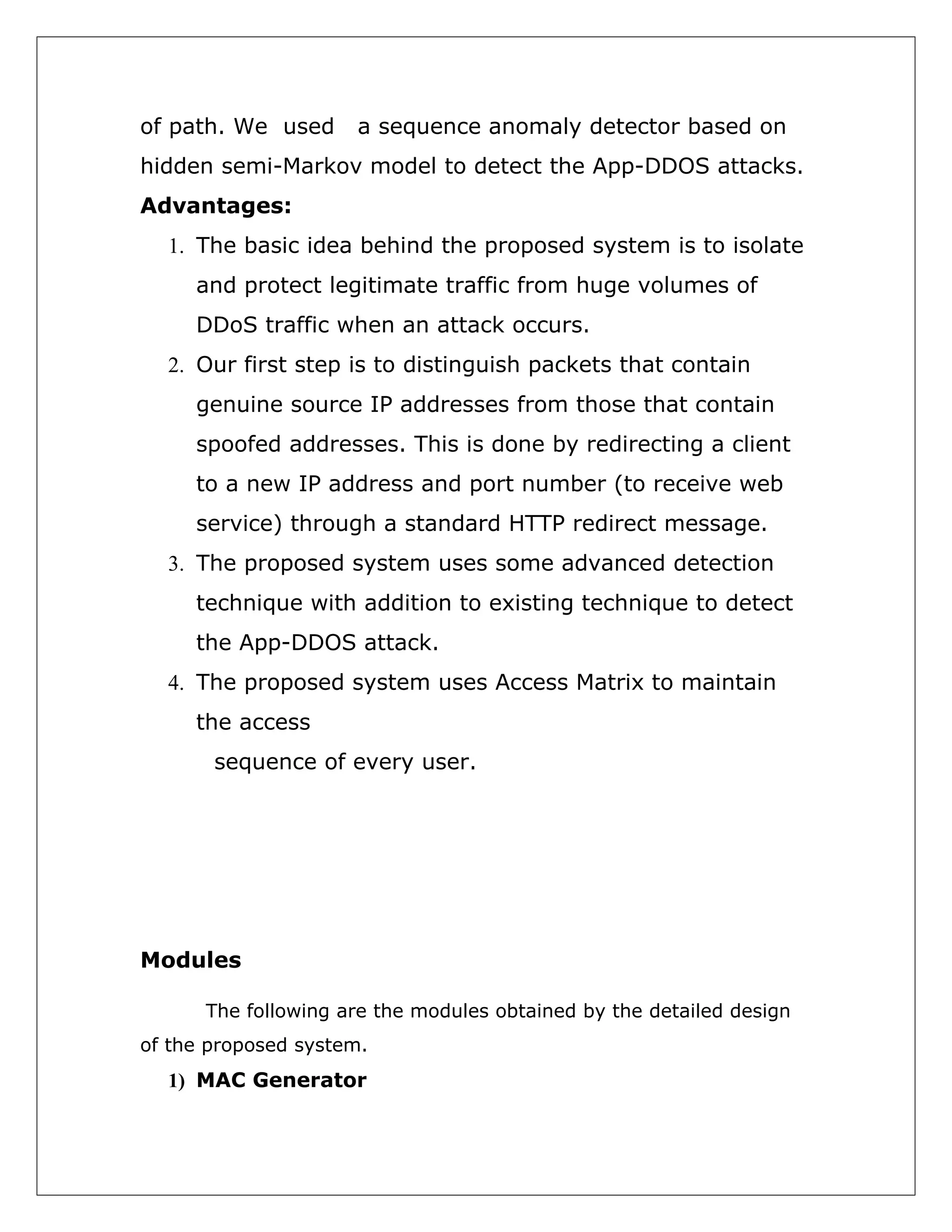 of path. We used

a sequence anomaly detector based on

hidden semi-Markov model to detect the App-DDOS attacks.
Advantages:
1. The basic idea behind the proposed system is to isolate
and protect legitimate traffic from huge volumes of
DDoS traffic when an attack occurs.
2. Our first step is to distinguish packets that contain
genuine source IP addresses from those that contain
spoofed addresses. This is done by redirecting a client
to a new IP address and port number (to receive web
service) through a standard HTTP redirect message.
3. The proposed system uses some advanced detection
technique with addition to existing technique to detect
the App-DDOS attack.
4. The proposed system uses Access Matrix to maintain
the access
sequence of every user.

Modules
The following are the modules obtained by the detailed design
of the proposed system.

1) MAC Generator

 
