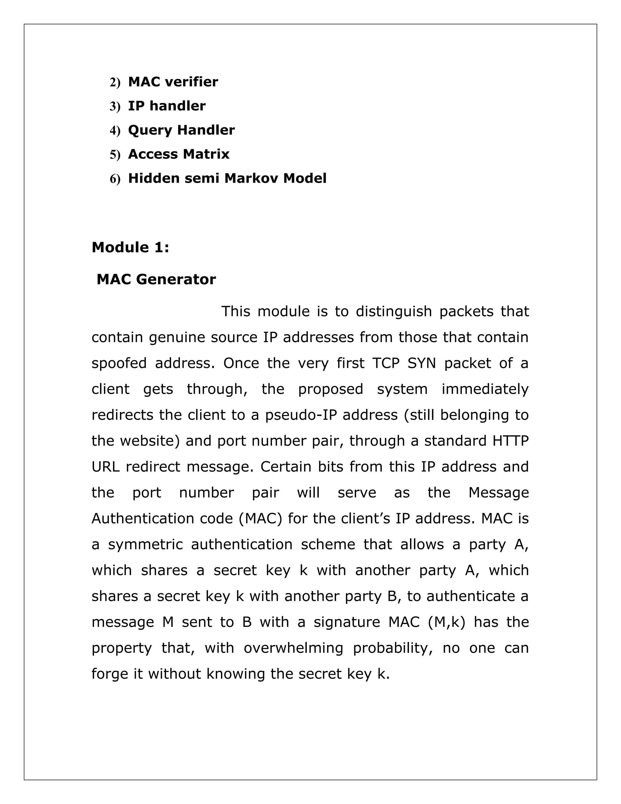 2) MAC verifier
3) IP handler
4) Query Handler
5) Access Matrix
6) Hidden semi Markov Model

Module 1:
MAC Generator
This module is to distinguish packets that
contain genuine source IP addresses from those that contain
spoofed address. Once the very first TCP SYN packet of a
client gets through, the proposed system immediately
redirects the client to a pseudo-IP address (still belonging to
the website) and port number pair, through a standard HTTP
URL redirect message. Certain bits from this IP address and
the

port

number

pair

will

serve

as

the

Message

Authentication code (MAC) for the client’s IP address. MAC is
a symmetric authentication scheme that allows a party A,
which shares a secret key k with another party A, which
shares a secret key k with another party B, to authenticate a
message M sent to B with a signature MAC (M,k) has the
property that, with overwhelming probability, no one can
forge it without knowing the secret key k.

 
