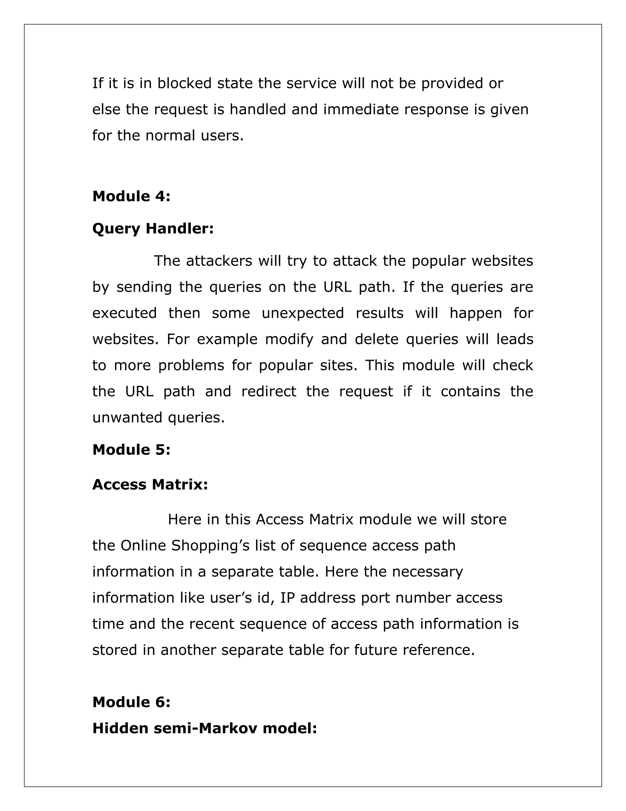 If it is in blocked state the service will not be provided or
else the request is handled and immediate response is given
for the normal users.

Module 4:
Query Handler:
The attackers will try to attack the popular websites
by sending the queries on the URL path. If the queries are
executed then some unexpected results will happen for
websites. For example modify and delete queries will leads
to more problems for popular sites. This module will check
the URL path and redirect the request if it contains the
unwanted queries.
Module 5:
Access Matrix:
Here in this Access Matrix module we will store
the Online Shopping’s list of sequence access path
information in a separate table. Here the necessary
information like user’s id, IP address port number access
time and the recent sequence of access path information is
stored in another separate table for future reference.
Module 6:
Hidden semi-Markov model:

 