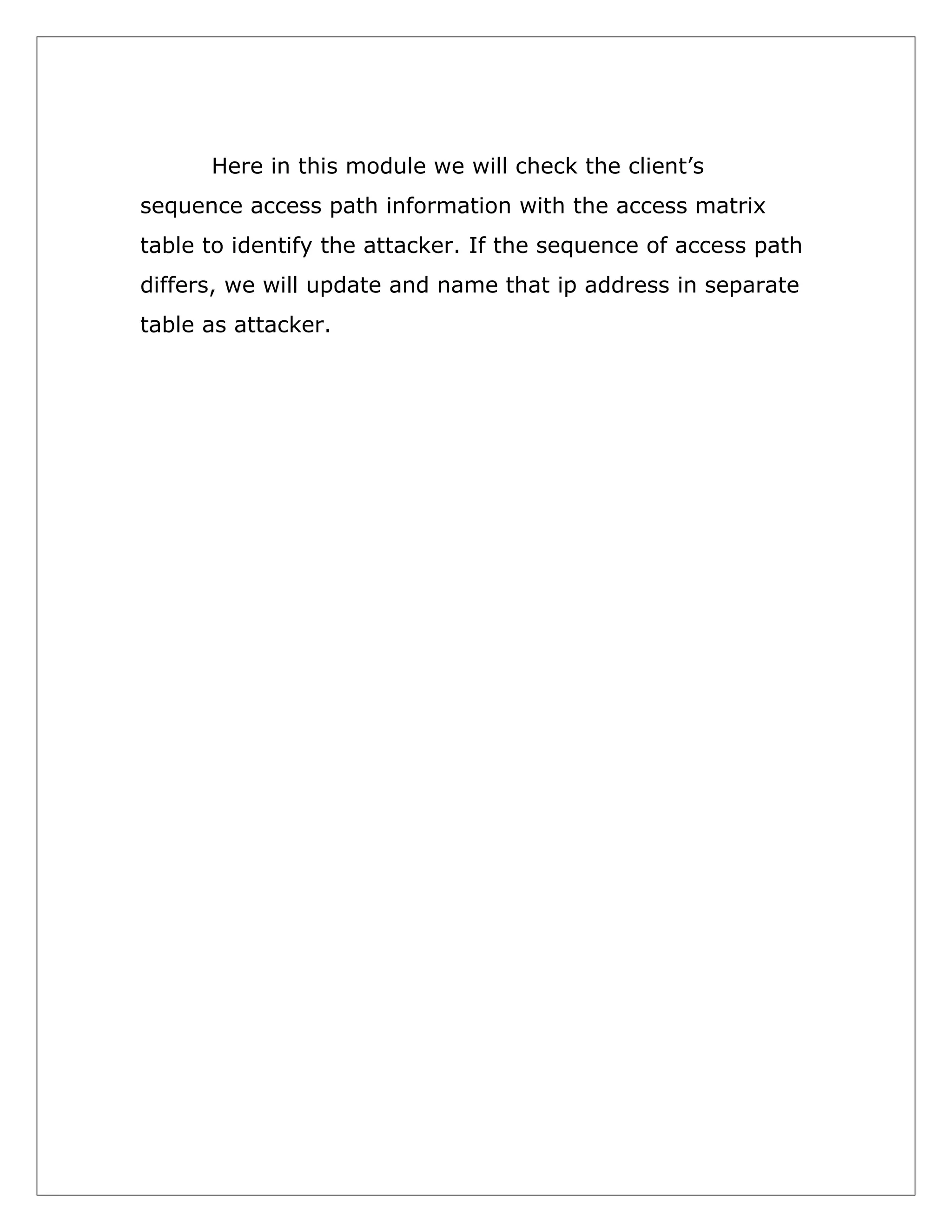 Here in this module we will check the client’s
sequence access path information with the access matrix
table to identify the attacker. If the sequence of access path
differs, we will update and name that ip address in separate
table as attacker.

 