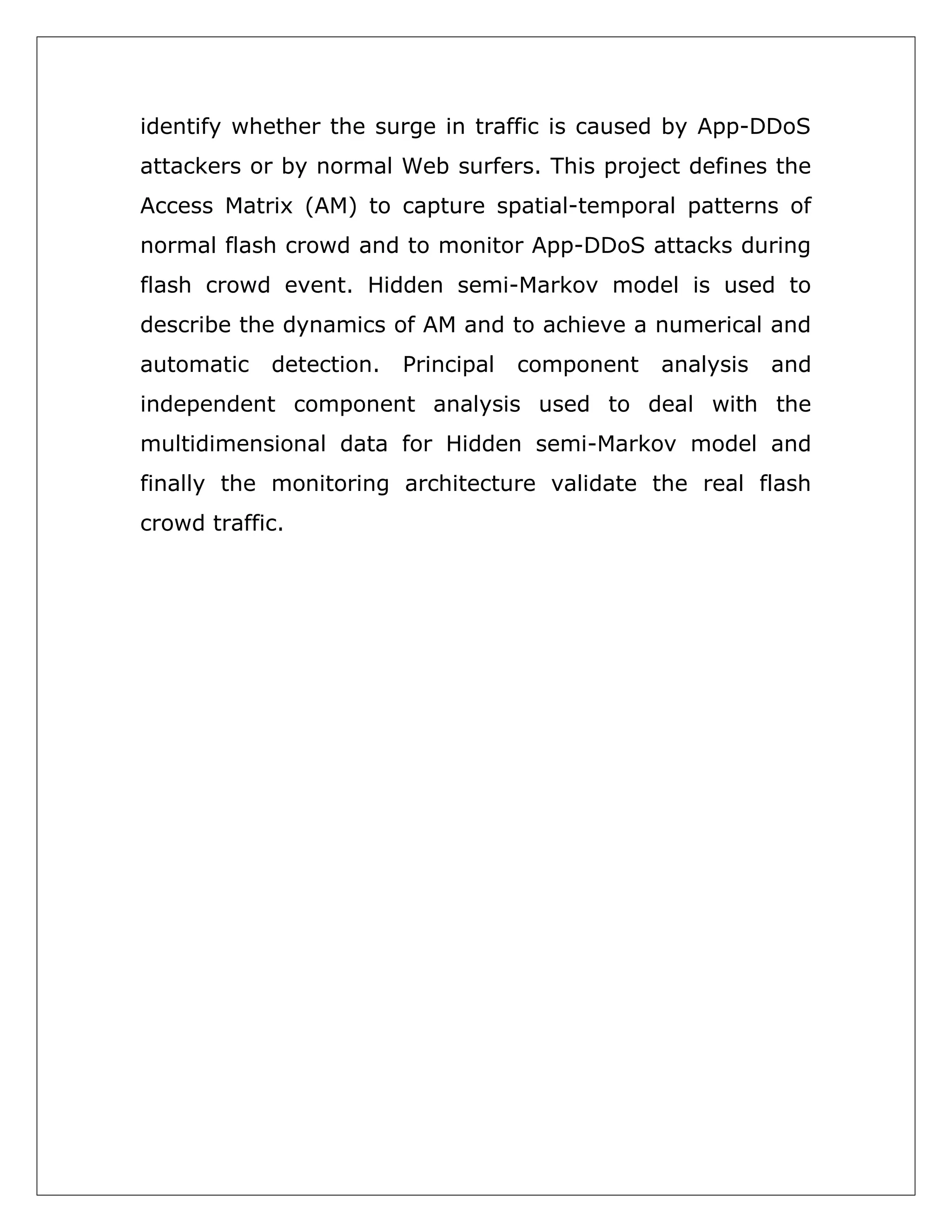 identify whether the surge in traffic is caused by App-DDoS
attackers or by normal Web surfers. This project defines the
Access Matrix (AM) to capture spatial-temporal patterns of
normal flash crowd and to monitor App-DDoS attacks during
flash crowd event. Hidden semi-Markov model is used to
describe the dynamics of AM and to achieve a numerical and
automatic

detection.

Principal

component

analysis

and

independent component analysis used to deal with the
multidimensional data for Hidden semi-Markov model and
finally the monitoring architecture validate the real flash
crowd traffic.

 
