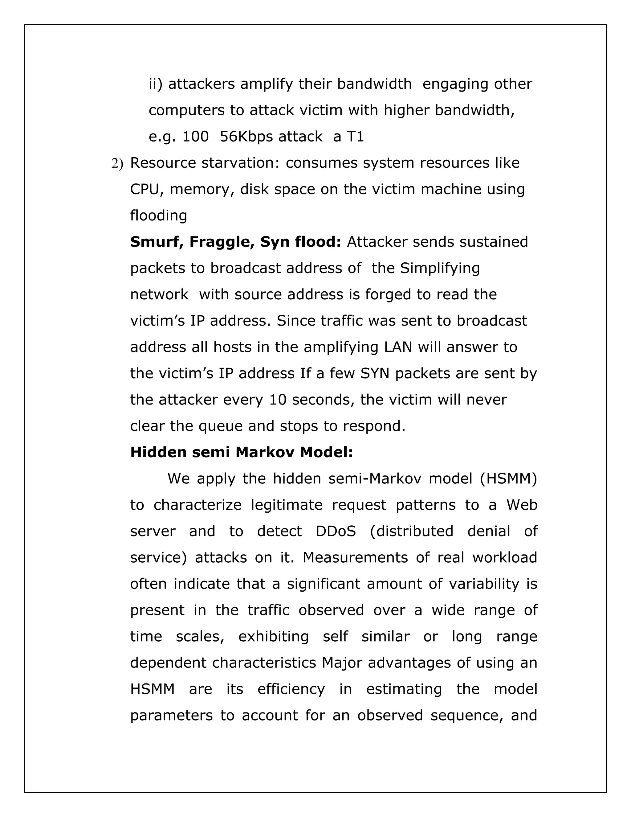 ii) attackers amplify their bandwidth engaging other
computers to attack victim with higher bandwidth,
e.g. 100 56Kbps attack a T1
2) Resource starvation: consumes system resources like
CPU, memory, disk space on the victim machine using
flooding
Smurf, Fraggle, Syn flood: Attacker sends sustained
packets to broadcast address of the Simplifying
network with source address is forged to read the
victim’s IP address. Since traffic was sent to broadcast
address all hosts in the amplifying LAN will answer to
the victim’s IP address If a few SYN packets are sent by
the attacker every 10 seconds, the victim will never
clear the queue and stops to respond.
Hidden semi Markov Model:
We apply the hidden semi-Markov model (HSMM)
to characterize legitimate request patterns to a Web
server and to detect DDoS (distributed denial of
service) attacks on it. Measurements of real workload
often indicate that a significant amount of variability is
present in the traffic observed over a wide range of
time scales, exhibiting self similar or long range
dependent characteristics Major advantages of using an
HSMM are its efficiency in estimating the model
parameters to account for an observed sequence, and

 