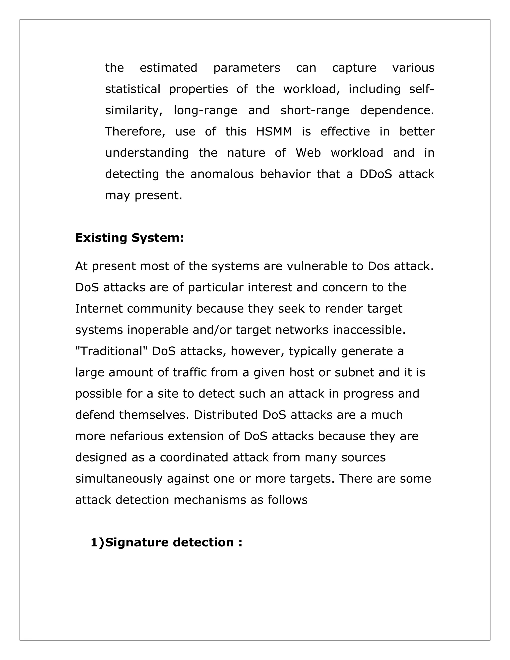 the

estimated

parameters

can

capture

various

statistical properties of the workload, including selfsimilarity, long-range and short-range dependence.
Therefore, use of this HSMM is effective in better
understanding the nature of Web workload and in
detecting the anomalous behavior that a DDoS attack
may present.
Existing System:
At present most of the systems are vulnerable to Dos attack.
DoS attacks are of particular interest and concern to the
Internet community because they seek to render target
systems inoperable and/or target networks inaccessible.
"Traditional" DoS attacks, however, typically generate a
large amount of traffic from a given host or subnet and it is
possible for a site to detect such an attack in progress and
defend themselves. Distributed DoS attacks are a much
more nefarious extension of DoS attacks because they are
designed as a coordinated attack from many sources
simultaneously against one or more targets. There are some
attack detection mechanisms as follows
1)Signature detection :

 