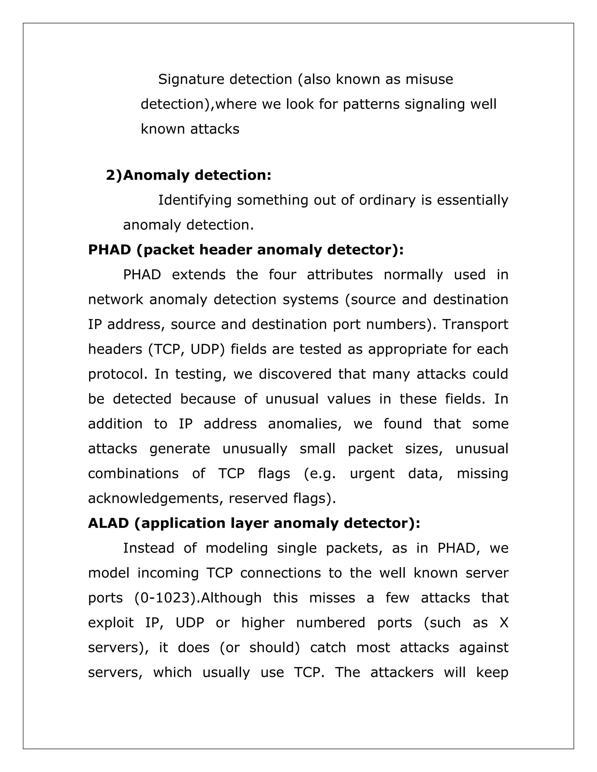 Signature detection (also known as misuse
detection),where we look for patterns signaling well
known attacks
2)Anomaly detection:
Identifying something out of ordinary is essentially
anomaly detection.
PHAD (packet header anomaly detector):
PHAD extends the four attributes normally used in
network anomaly detection systems (source and destination
IP address, source and destination port numbers). Transport
headers (TCP, UDP) fields are tested as appropriate for each
protocol. In testing, we discovered that many attacks could
be detected because of unusual values in these fields. In
addition to IP address anomalies, we found that some
attacks generate unusually small packet sizes, unusual
combinations of TCP flags (e.g. urgent data, missing
acknowledgements, reserved flags).
ALAD (application layer anomaly detector):
Instead of modeling single packets, as in PHAD, we
model incoming TCP connections to the well known server
ports (0-1023).Although this misses a few attacks that
exploit IP, UDP or higher numbered ports (such as X
servers), it does (or should) catch most attacks against
servers, which usually use TCP. The attackers will keep

 