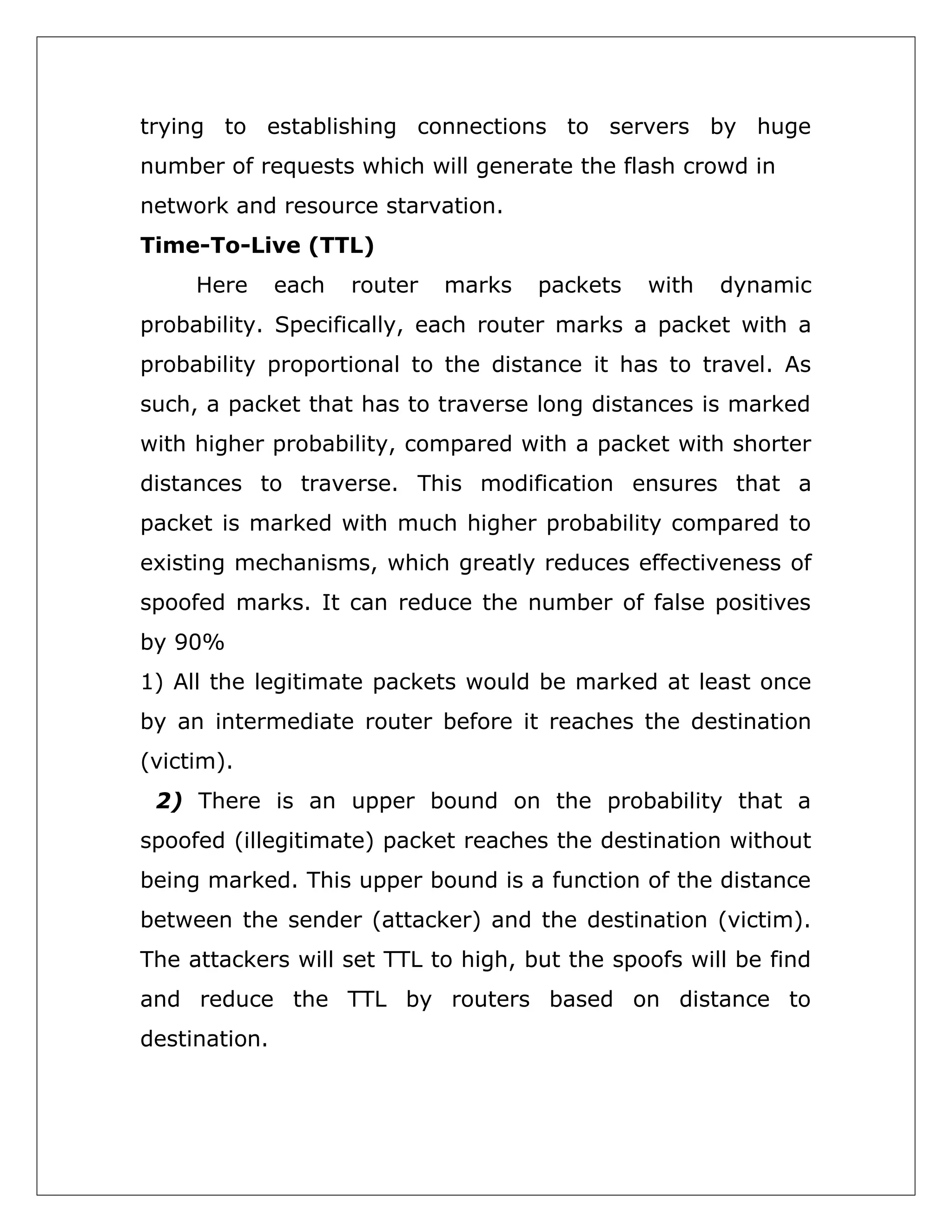 trying to establishing connections to servers by huge
number of requests which will generate the flash crowd in
network and resource starvation.
Time-To-Live (TTL)
Here

each

router

marks

packets

with

dynamic

probability. Specifically, each router marks a packet with a
probability proportional to the distance it has to travel. As
such, a packet that has to traverse long distances is marked
with higher probability, compared with a packet with shorter
distances to traverse. This modification ensures that a
packet is marked with much higher probability compared to
existing mechanisms, which greatly reduces effectiveness of
spoofed marks. It can reduce the number of false positives
by 90%
1) All the legitimate packets would be marked at least once
by an intermediate router before it reaches the destination
(victim).
2) There is an upper bound on the probability that a
spoofed (illegitimate) packet reaches the destination without
being marked. This upper bound is a function of the distance
between the sender (attacker) and the destination (victim).
The attackers will set TTL to high, but the spoofs will be find
and reduce the TTL by routers based on distance to
destination.

 