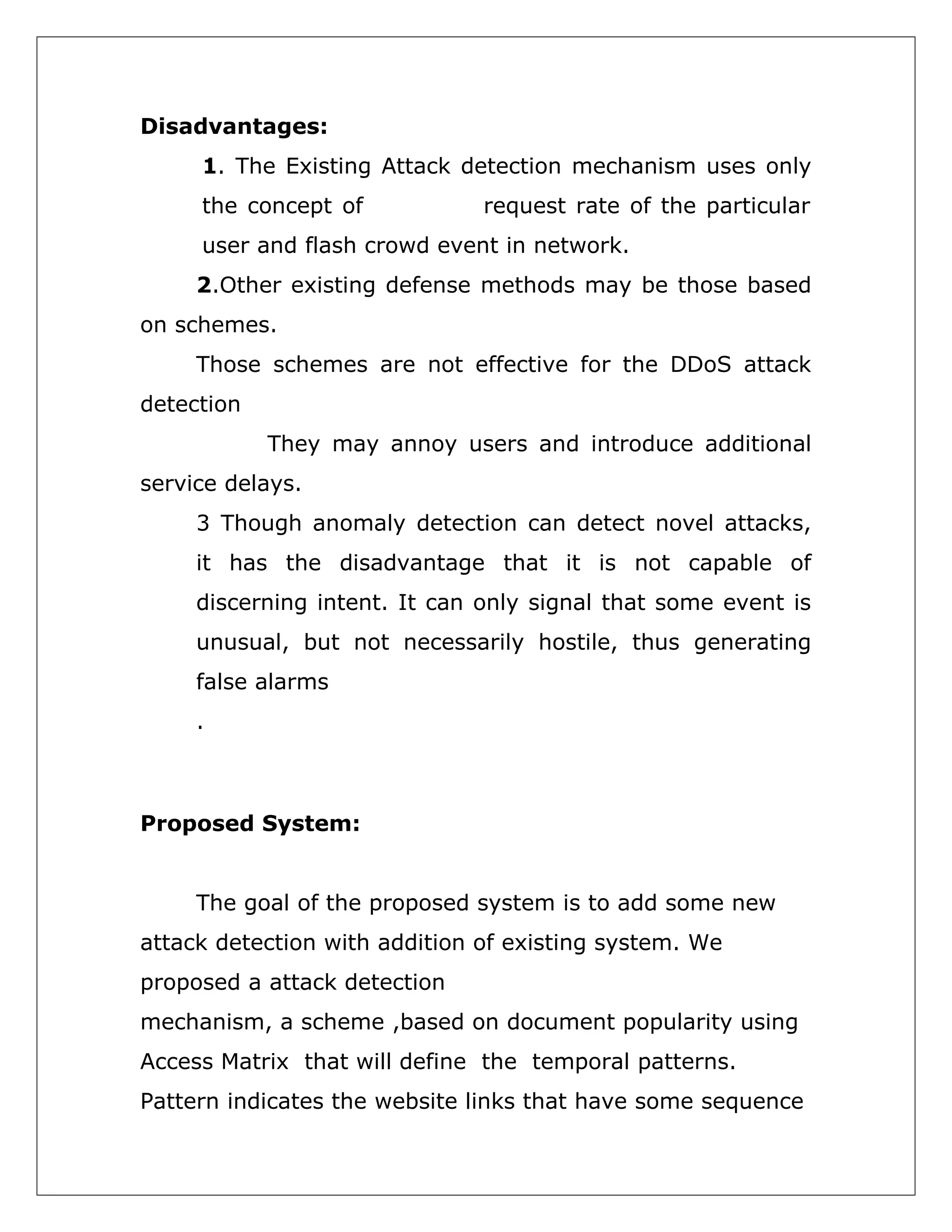 Disadvantages:
1. The Existing Attack detection mechanism uses only
the concept of

request rate of the particular

user and flash crowd event in network.
2.Other existing defense methods may be those based
on schemes.
Those schemes are not effective for the DDoS attack
detection
They may annoy users and introduce additional
service delays.
3 Though anomaly detection can detect novel attacks,
it has the disadvantage that it is not capable of
discerning intent. It can only signal that some event is
unusual, but not necessarily hostile, thus generating
false alarms
.

Proposed System:
The goal of the proposed system is to add some new
attack detection with addition of existing system. We
proposed a attack detection
mechanism, a scheme ,based on document popularity using
Access Matrix that will define the temporal patterns.
Pattern indicates the website links that have some sequence

 
