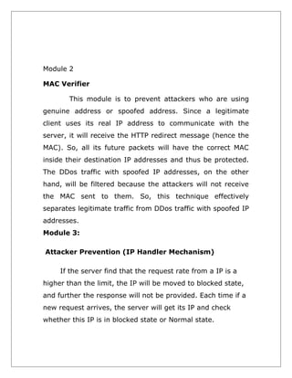 Module 2
MAC Verifier
This module is to prevent attackers who are using
genuine address or spoofed address. Since a legitimate
client uses its real IP address to communicate with the
server, it will receive the HTTP redirect message (hence the
MAC). So, all its future packets will have the correct MAC
inside their destination IP addresses and thus be protected.
The DDos traffic with spoofed IP addresses, on the other
hand, will be filtered because the attackers will not receive
the MAC sent to them. So, this technique effectively
separates legitimate traffic from DDos traffic with spoofed IP
addresses.
Module 3:
Attacker Prevention (IP Handler Mechanism)
If the server find that the request rate from a IP is a
higher than the limit, the IP will be moved to blocked state,
and further the response will not be provided. Each time if a
new request arrives, the server will get its IP and check
whether this IP is in blocked state or Normal state.

 