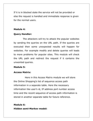 If it is in blocked state the service will not be provided or
else the request is handled and immediate response is given
for the normal users.

Module 4:
Query Handler:
The attackers will try to attack the popular websites
by sending the queries on the URL path. If the queries are
executed then some unexpected results will happen for
websites. For example modify and delete queries will leads
to more problems for popular sites. This module will check
the URL path and redirect the request if it contains the
unwanted queries.
Module 5:
Access Matrix:
Here in this Access Matrix module we will store
the Online Shopping’s list of sequence access path
information in a separate table. Here the necessary
information like user’s id, IP address port number access
time and the recent sequence of access path information is
stored in another separate table for future reference.
Module 6:
Hidden semi-Markov model:

 