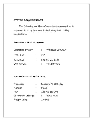 SYSTEM REQUIREMENTS
The following are the software tools are required to
implement the system and tested using Unit testing
applications.

SOFTWARE SPECIFICATION

Operating System

:

Windows 2000/XP

Front End

:

JSP

Back End

:

SQL Server 2000

Web Server

:

TOMCAT 5.5

HARDWARE SPECIFICATION

Processor

:

Pentium IV 500MHz.

Monitor

:

SVGA

RAM

:

128 MB SDRAM

Secondary Storage
Floppy Drive

:
:

40GB HDD

1.44MB

 