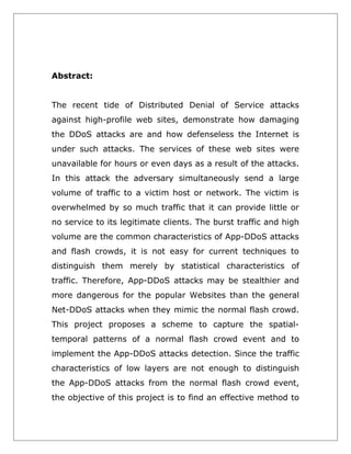 Abstract:
The recent tide of Distributed Denial of Service attacks
against high-profile web sites, demonstrate how damaging
the DDoS attacks are and how defenseless the Internet is
under such attacks. The services of these web sites were
unavailable for hours or even days as a result of the attacks.
In this attack the adversary simultaneously send a large
volume of traffic to a victim host or network. The victim is
overwhelmed by so much traffic that it can provide little or
no service to its legitimate clients. The burst traffic and high
volume are the common characteristics of App-DDoS attacks
and flash crowds, it is not easy for current techniques to
distinguish them merely by statistical characteristics of
traffic. Therefore, App-DDoS attacks may be stealthier and
more dangerous for the popular Websites than the general
Net-DDoS attacks when they mimic the normal flash crowd.
This project proposes a scheme to capture the spatialtemporal patterns of a normal flash crowd event and to
implement the App-DDoS attacks detection. Since the traffic
characteristics of low layers are not enough to distinguish
the App-DDoS attacks from the normal flash crowd event,
the objective of this project is to find an effective method to

 