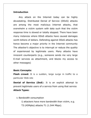 Introduction
Any attack on the Internet today can be highly
devastating. Distributed Denial of Service (DDoS) attacks
are among the most malicious Internet attacks, that
overwhelm a victim system with data such that the victim
response time is slowed or totally stopped. There have been
many instances where DDoS attacks have caused damages
worth billions of dollars. Defending against DDoS attacks has
hence become a major priority in the Internet community
The attacker’s objective is to interrupt or reduce the quality
of experienced by legitimate users. Many attacks have
innocent counterparts (e.g., someone sends me very large
E-mail services as attachment, and blocks my access to
other messages)
Basic Concepts:
Flash crowd: It is a sudden, large surge in traffic to a
particular Web site
Denial of Service (DoS): It is an explicit attempt to
prevent legitimate users of a service from using that service
Attack Types:
1) Bandwidth consumption
i) attackers have more bandwidth than victim, e.g.
T3 (45Mpbs) attacks T1 (1.544 Mbps).

 