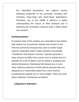 the

estimated

parameters

can

capture

various

statistical properties of the workload, including selfsimilarity, long-range and short-range dependence.
Therefore, use of this HSMM is effective in better
understanding the nature of Web workload and in
detecting the anomalous behavior that a DDoS attack
may present.
Existing System:
At present most of the systems are vulnerable to Dos attack.
DoS attacks are of particular interest and concern to the
Internet community because they seek to render target
systems inoperable and/or target networks inaccessible.
"Traditional" DoS attacks, however, typically generate a
large amount of traffic from a given host or subnet and it is
possible for a site to detect such an attack in progress and
defend themselves. Distributed DoS attacks are a much
more nefarious extension of DoS attacks because they are
designed as a coordinated attack from many sources
simultaneously against one or more targets. There are some
attack detection mechanisms as follows
1)Signature detection :

 