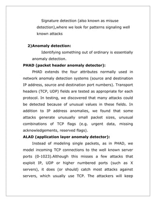Signature detection (also known as misuse
detection),where we look for patterns signaling well
known attacks
2)Anomaly detection:
Identifying something out of ordinary is essentially
anomaly detection.
PHAD (packet header anomaly detector):
PHAD extends the four attributes normally used in
network anomaly detection systems (source and destination
IP address, source and destination port numbers). Transport
headers (TCP, UDP) fields are tested as appropriate for each
protocol. In testing, we discovered that many attacks could
be detected because of unusual values in these fields. In
addition to IP address anomalies, we found that some
attacks generate unusually small packet sizes, unusual
combinations of TCP flags (e.g. urgent data, missing
acknowledgements, reserved flags).
ALAD (application layer anomaly detector):
Instead of modeling single packets, as in PHAD, we
model incoming TCP connections to the well known server
ports (0-1023).Although this misses a few attacks that
exploit IP, UDP or higher numbered ports (such as X
servers), it does (or should) catch most attacks against
servers, which usually use TCP. The attackers will keep

 