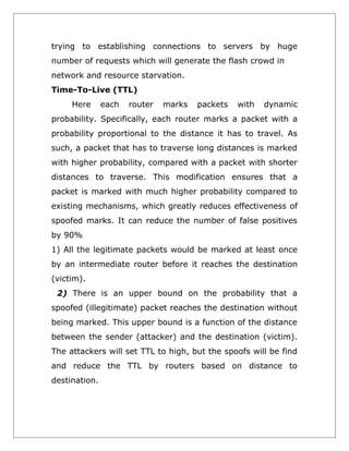 trying to establishing connections to servers by huge
number of requests which will generate the flash crowd in
network and resource starvation.
Time-To-Live (TTL)
Here

each

router

marks

packets

with

dynamic

probability. Specifically, each router marks a packet with a
probability proportional to the distance it has to travel. As
such, a packet that has to traverse long distances is marked
with higher probability, compared with a packet with shorter
distances to traverse. This modification ensures that a
packet is marked with much higher probability compared to
existing mechanisms, which greatly reduces effectiveness of
spoofed marks. It can reduce the number of false positives
by 90%
1) All the legitimate packets would be marked at least once
by an intermediate router before it reaches the destination
(victim).
2) There is an upper bound on the probability that a
spoofed (illegitimate) packet reaches the destination without
being marked. This upper bound is a function of the distance
between the sender (attacker) and the destination (victim).
The attackers will set TTL to high, but the spoofs will be find
and reduce the TTL by routers based on distance to
destination.

 