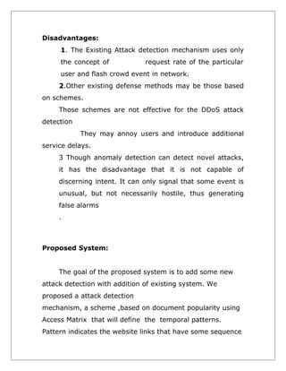 Disadvantages:
1. The Existing Attack detection mechanism uses only
the concept of

request rate of the particular

user and flash crowd event in network.
2.Other existing defense methods may be those based
on schemes.
Those schemes are not effective for the DDoS attack
detection
They may annoy users and introduce additional
service delays.
3 Though anomaly detection can detect novel attacks,
it has the disadvantage that it is not capable of
discerning intent. It can only signal that some event is
unusual, but not necessarily hostile, thus generating
false alarms
.

Proposed System:
The goal of the proposed system is to add some new
attack detection with addition of existing system. We
proposed a attack detection
mechanism, a scheme ,based on document popularity using
Access Matrix that will define the temporal patterns.
Pattern indicates the website links that have some sequence

 