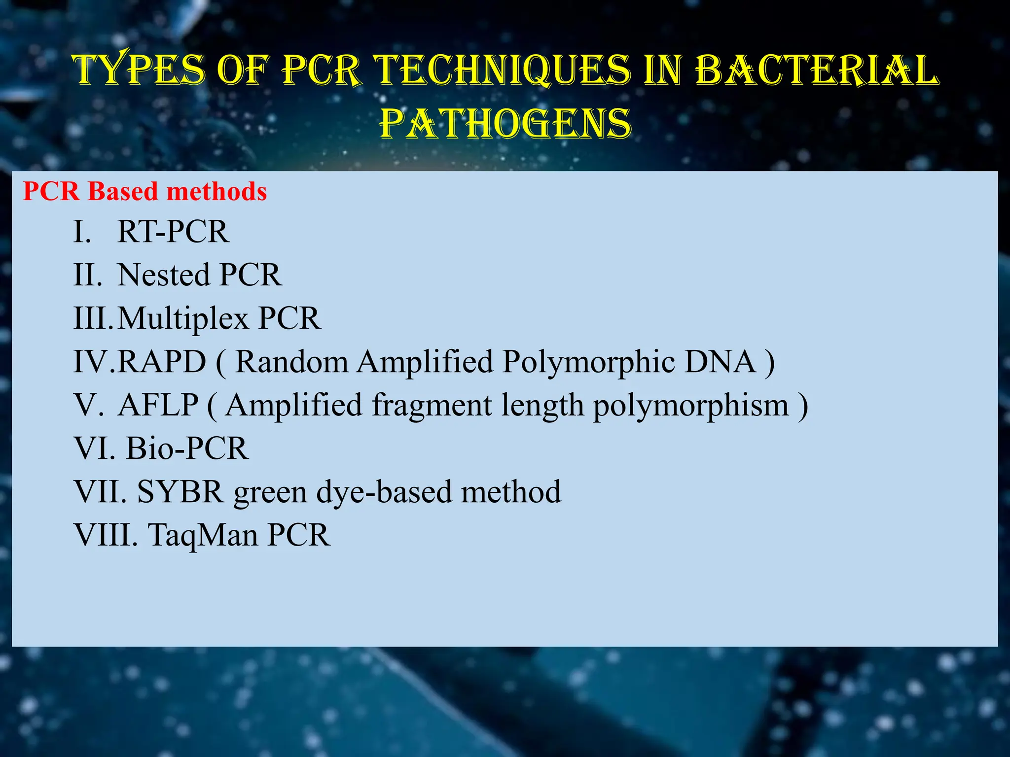 PCR Based methods
I. RT-PCR
II. Nested PCR
III.Multiplex PCR
IV.RAPD ( Random Amplified Polymorphic DNA )
V. AFLP ( Amplified fragment length polymorphism )
VI. Bio-PCR
VII. SYBR green dye-based method
VIII. TaqMan PCR
Types of pcr techniques in bacterial
pathogens
 