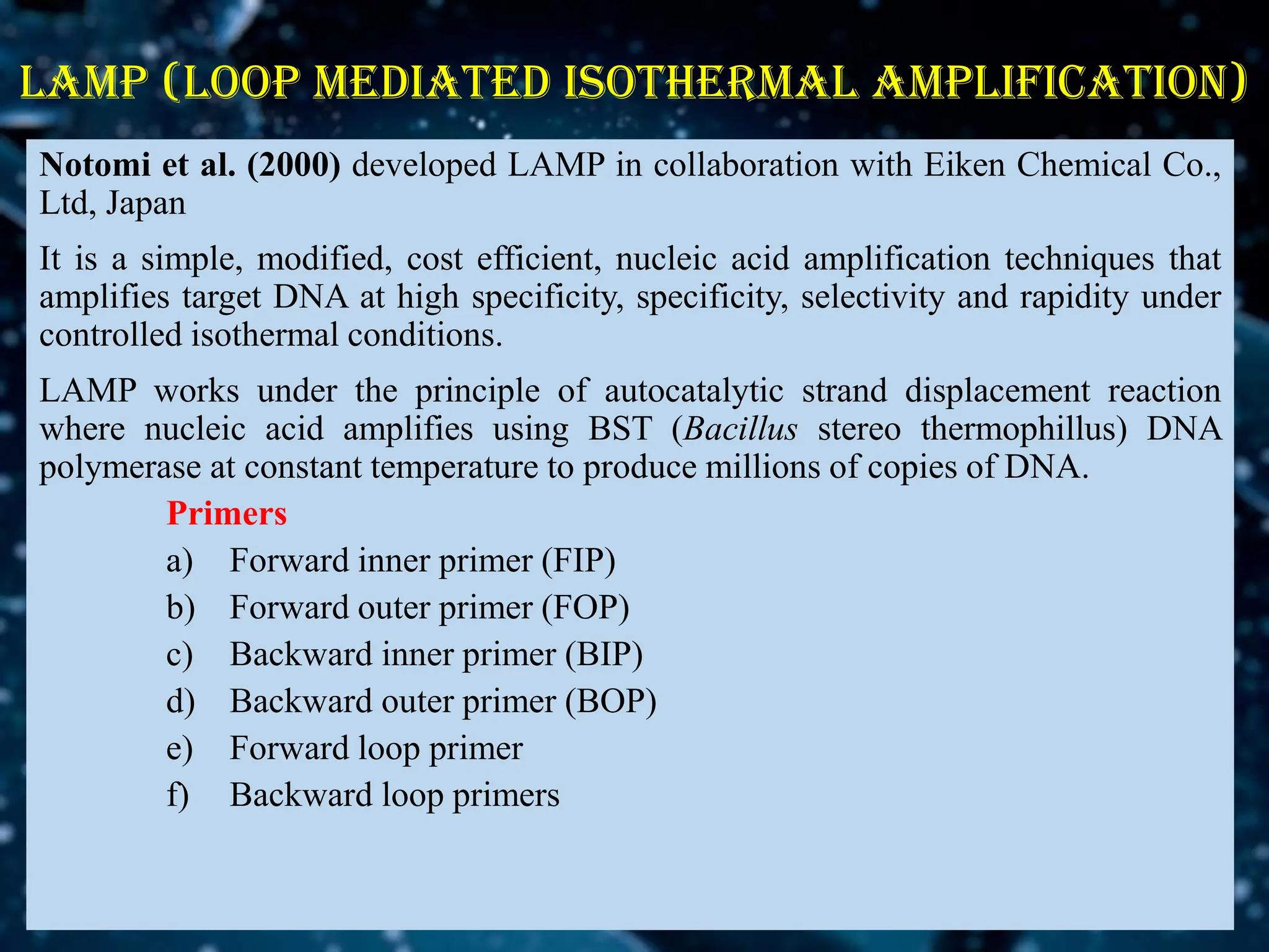 LAMP (loop mediated isothermal amplification)
Notomi et al. (2000) developed LAMP in collaboration with Eiken Chemical Co.,
Ltd, Japan
It is a simple, modified, cost efficient, nucleic acid amplification techniques that
amplifies target DNA at high specificity, specificity, selectivity and rapidity under
controlled isothermal conditions.
LAMP works under the principle of autocatalytic strand displacement reaction
where nucleic acid amplifies using BST (Bacillus stereo thermophillus) DNA
polymerase at constant temperature to produce millions of copies of DNA.
Primers
a) Forward inner primer (FIP)
b) Forward outer primer (FOP)
c) Backward inner primer (BIP)
d) Backward outer primer (BOP)
e) Forward loop primer
f) Backward loop primers
 
