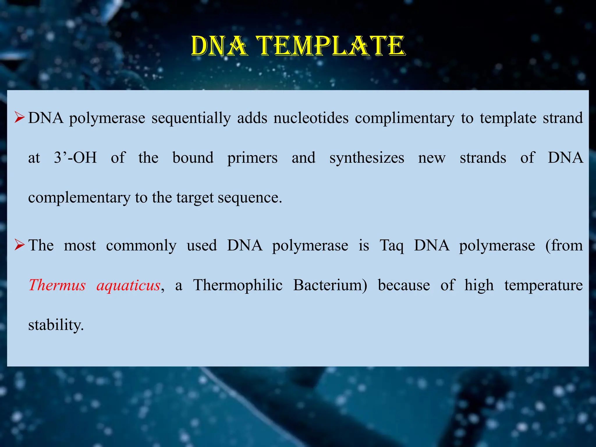 DNA TEMPLATE
➢DNA polymerase sequentially adds nucleotides complimentary to template strand
at 3’-OH of the bound primers and synthesizes new strands of DNA
complementary to the target sequence.
➢The most commonly used DNA polymerase is Taq DNA polymerase (from
Thermus aquaticus, a Thermophilic Bacterium) because of high temperature
stability.
 
