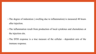 • The degree of induration ( swelling due to inflammation) is measured 48 hours
after injection.
• The inflammation result from production of local cytokines and chemokines at
the injection site.
• The DTH response is a true measure of the cellular - dependent arm of the
immune response.
 