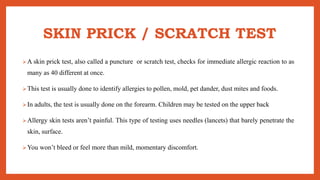 SKIN PRICK / SCRATCH TEST
A skin prick test, also called a puncture or scratch test, checks for immediate allergic reaction to as
many as 40 different at once.
This test is usually done to identify allergies to pollen, mold, pet dander, dust mites and foods.
In adults, the test is usually done on the forearm. Children may be tested on the upper back
Allergy skin tests aren’t painful. This type of testing uses needles (lancets) that barely penetrate the
skin, surface.
You won’t bleed or feel more than mild, momentary discomfort.
 